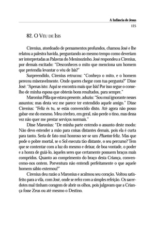 A Infância de Jesus
                                                                         125

     82. O VÉU DE ISIS

      Cirenius, atordoado de pensamentos profundos, chamou José e lhe
relatou a palestra havida, perguntando ao mesmo tempo como deveriam
ser interpretadas as Palavras do Meninozinho. José respondeu a Cirenius,
por demais excitado: “Desconheces o mito que menciona um homem
que pretendia levantar o véu de Isis?”
      Surpreendido, Cirenius retrucou: “Conheço o mito, e o homem
pereceu miseravelmente. Onde queres chegar com tua pergunta?” Disse
José: “Apenas isto: Aqui se encontra mais que Isis! Por isso segue o conse-
lho de minha esposa que obterás bons resultados, para sempre.”
      Maronius Pilla que estava presente, aduziu: “Sou mui ignorante nesses
assuntos; mas desta vez me parece ter entendido aquele amigo.” Disse
Cirenius: “Feliz és tu, se estás convencido disto. Até agora não posso
gabar-me do mesmo. Meu cérebro, em geral, não perde o tino, mas dessa
vez não quer me prestar serviços normais.”
      Disse Maronius: “De minha parte entendo o assunto deste modo:
Não devo estender a mão para coisas distantes demais, pois ela é curta
para tanto. Seria de fato mui honroso ser-se um Phaeton feliz. Mas que
pode o pobre mortal, se o Sol executa tão distante, o seu percurso? Tem
que se contentar com a luz do mesmo e deixar, de boa vontade, o poder
e a honra de guiá-lo, àqueles seres que certamente possuem braços mais
compridos. Quanto ao comprimento do braço desta Criança, conven-
cemo-nos ontem. Porventura não entendi perfeitamente o que aquele
homem sábio externou?”
      Cirenius deu razão a Maronius e acalmou seu coração. Voltou satis-
feito para a vila, com José, onde se refez com a simples refeição. Os sacer-
dotes mal tinham coragem de abrir os olhos, pois julgavam que a Crian-
ça fosse Zeus ou até mesmo o Destino.
 