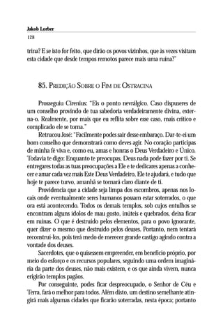 Jakob Lorber
128

trina? E se isto for feito, que dirão os povos vizinhos, que às vezes visitam
esta cidade que desde tempos remotos parece mais uma ruína?”



      85. PREDIÇÃO SOBRE O FIM DE OSTRACINA

      Prosseguiu Cirenius: “Eis o ponto nevrálgico. Caso dispuseres de
um conselho provindo de tua sabedoria verdadeiramente divina, exter-
na-o. Realmente, por mais que eu reflita sobre esse caso, mais crítico e
complicado ele se torna.”
      Retrucou José: “Facilmente podes sair desse embaraço. Dar-te-ei um
bom conselho que demonstrará como deves agir. No coração participas
de minha fé viva e, como eu, amas e honras o Deus Verdadeiro e Único.
Todavia te digo: Enquanto te preocupas, Deus nada pode fazer por ti. Se
entregares todas as tuas preocupações a Ele e te dedicares apenas a conhe-
cer e amar cada vez mais Este Deus Verdadeiro, Ele te ajudará, e tudo que
hoje te parece turvo, amanhã se tornará claro diante de ti.
      Providencia que a cidade seja limpa dos escombros, apenas nos lo-
cais onde eventualmente seres humanos possam estar soterrados, o que
ora está acontecendo. Todos os demais templos, sob cujos entulhos se
encontram alguns ídolos de mau gosto, inúteis e quebrados, deixa ficar
em ruínas. O que é destruído pelos elementos, para o povo ignorante,
quer dizer o mesmo que destruído pelos deuses. Portanto, nem tentará
reconstruí-los, pois terá medo de merecer grande castigo agindo contra a
vontade dos deuses.
      Sacerdotes, que o quisessem empreender, em benefício próprio, por
meio do esforço e os recursos populares, seguindo uma ordem imaginá-
ria da parte dos deuses, não mais existem, e os que ainda vivem, nunca
erigirão templos pagãos.
      Por conseguinte, podes ficar despreocupado, o Senhor de Céu e
Terra, fará o melhor para todos. Além disto, um destino semelhante atin-
girá mais algumas cidades que ficarão soterradas, nesta época; portanto
 