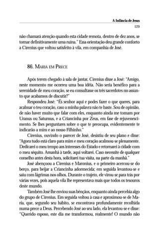 A Infância de Jesus
                                                                        129

não chamará atenção quando esta cidade remota, dentro de dez anos, se
tornar definitivamente uma ruína.” Essa orientação deu grande conforto
a Cirenius que voltou satisfeito à vila, em companhia de José.



    86. MARIA EM PRECE

     Após terem chegado à sala de jantar, Cirenius disse a José: “Amigo,
neste momento me ocorreu uma boa idéia. Não seria benéfico para a
serenidade de meu coração, se eu consultasse os três sacerdotes no assun-
to que acabamos de discutir?”
     Respondeu José: “És senhor aqui e podes fazer o que queres, para
acalmar o teu coração, caso a minha palavra não te baste. Sou de opinião,
de não haver muito que falar com eles, enquanto ainda me tomam por
Uranus ou Saturnus, e a Criancinha por Zeus, em fase de rejuvenesci-
mento. Se lhes perguntares sobre o que te preocupa, evidentemente te
indicarão a mim e ao nosso Filhinho.”
     Cirenius, ouvindo o parecer de José, desistiu de seu plano e disse:
“Agora tudo está claro para mim e meu coração acalmou-se plenamente.
Dedicarei o meu tempo aos interesses do Estado e retornarei à cidade com
o meu séquito. Amanhã à tarde, aqui voltarei. Caso necessite de qualquer
conselho antes desta hora, solicitarei tua visita, na parte da manhã.”
     José abençoou a Cirenius e Maronius, e o primeiro acercou-se do
berço, para beijar a Criancinha adormecida; em seguida levantou-se e
saiu com lágrimas nos olhos. Durante o trajeto, ele virou-se para trás por
várias vezes, pois aquela vila lhe representava mais que todos os tesouros
deste mundo.
     Também José lhe enviou suas bênçãos, enquanto ainda percebia algo
do grupo de Cirenius. Em seguida voltou à casa e aproximou-se de Ma-
ria, que, segundo seu hábito, se encontrava profundamente recolhida
numa prece a Deus. Percebendo José ao seu lado, ela levantou-se e disse:
“Querido esposo, este dia me transformou, realmente! O mundo não
 