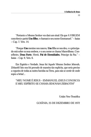 A Infância de Jesus
                                                                         13




    “Portanto o Mesmo Senhor vos dará um sinal: Eis que A VIRGEM
conceberá e parirá Um filho, e chamará o seu nome Emmanuel.” – Isaías
– Cap. 7, Vers. 14.

     “Porque Um menino nos nasceu, Um filho se nos deu, e o principa-
do está sobre os seus ombros, e o seu nome se chama Maravilhoso, Con-
selheiro, Deus Forte, Herói, Pai de Eternidades, Príncipe da Paz.” –
Isaías – Cap. 9, Vers. 6.

     Em Espírito e Verdade, Jesus foi Aquele Mesmo Senhor Jehovah,
Zebaoth! Isto nos foi provado de maneira tão explícita, que seria preciso
a cegueira de todas as noites havidas na Terra, para não se sentir de onde
sopra a brisa!...

    “MEU NOME É JESUS – EMMANUEL (DEUS CONOSCO)
    E MEU ESPÍRITO SE CHAMA JEHOVAH ZEBAOTH!”



                                                   União Neo-Teosófica

                           GOIÂNIA, 25 DE DEZEMBRO DE 1972
 