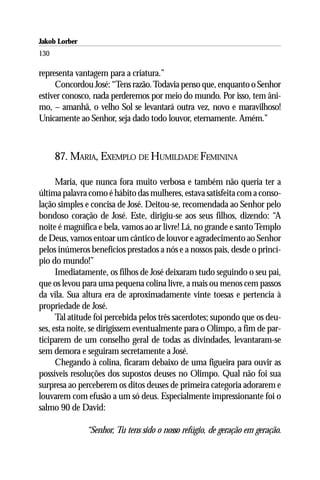Jakob Lorber
130

representa vantagem para a criatura.”
     Concordou José: “Tens razão. Todavia penso que, enquanto o Senhor
estiver conosco, nada perderemos por meio do mundo. Por isso, tem âni-
mo, – amanhã, o velho Sol se levantará outra vez, novo e maravilhoso!
Unicamente ao Senhor, seja dado todo louvor, eternamente. Amém.”



      87. MARIA, EXEMPLO DE HUMILDADE FEMININA

      Maria, que nunca fora muito verbosa e também não queria ter a
última palavra como é hábito das mulheres, estava satisfeita com a conso-
lação simples e concisa de José. Deitou-se, recomendada ao Senhor pelo
bondoso coração de José. Este, dirigiu-se aos seus filhos, dizendo: “A
noite é magnífica e bela, vamos ao ar livre! Lá, no grande e santo Templo
de Deus, vamos entoar um cântico de louvor e agradecimento ao Senhor
pelos inúmeros benefícios prestados a nós e a nossos pais, desde o princí-
pio do mundo!”
      Imediatamente, os filhos de José deixaram tudo seguindo o seu pai,
que os levou para uma pequena colina livre, a mais ou menos cem passos
da vila. Sua altura era de aproximadamente vinte toesas e pertencia à
propriedade de José.
      Tal atitude foi percebida pelos três sacerdotes; supondo que os deu-
ses, esta noite, se dirigissem eventualmente para o Olimpo, a fim de par-
ticiparem de um conselho geral de todas as divindades, levantaram-se
sem demora e seguiram secretamente a José.
      Chegando à colina, ficaram debaixo de uma figueira para ouvir as
possíveis resoluções dos supostos deuses no Olimpo. Qual não foi sua
surpresa ao perceberem os ditos deuses de primeira categoria adorarem e
louvarem com efusão a um só deus. Especialmente impressionante foi o
salmo 90 de David:

               “Senhor, Tu tens sido o nosso refúgio, de geração em geração.
 
