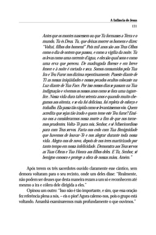 A Infância de Jesus
                                                                              131

               Antes que os montes nascessem ou que Tu formasses a Terra e o
               mundo, Tu és Deus. Tu, que deixas morrer os homens e dizes:
               “Voltai, filhos dos homens!” Pois mil anos são aos Teus Olhos
               como o dia de ontem que passou, e como a vigília da noite. Tu
               os levas como uma corrente d’água, e eles são qual sono e como
               uma erva que pereceu. De madrugada floresce e em breve
               fenece e à noite é cortada e seca. Somos consumidos pela Tua
               Ira e Teu Furor nos dizima repentinamente. Puseste diante de
               Ti as nossas iniqüidades e nossos pecados ocultos colocaste na
               Luz diante de Tua Face. Por isso nossos dias se passam na Tua
               indignação e vivemos os nossos anos como se fora uma tagare-
               lice. Nossa vida dura talvez setenta anos e quando muito che-
               gamos aos oitenta, e se ela foi deliciosa, foi repleta de esforço e
               trabalho. Ela passa tão rápida como se levantássemos vôo. Quem
               acredita que sejas tão irado e quem teme este Teu furor? Ensi-
               na-nos a considerarmos nossa morte a fim de que nos torne-
               mos prudentes. Volta-Te para nós, Senhor, e sê Misericordioso
               para com Teus servos. Farta-nos cedo com Tua Benignidade
               que havemos de louvar-Te e nos alegrar durante toda nossa
               vida. Alegra-nos de novo, depois de nos teres martirizado por
               tanto tempo em nossa infelicidade. Demonstra aos Teus servos
               as Tuas Obras e Tua Honra aos filhos deles. E Tu, Senhor, sê
               benigno conosco e protege a obra de nossas mãos, Amém.”

      Após terem os três sacerdotes ouvido claramente esse cântico, sem
demora voltaram para o seu recinto, onde um deles disse: “Realmente,
não podem ser deuses que desta maneira rezam a um só e reconhecem até
mesmo a ira e cólera dele dirigida a eles.”
      Opinou um outro: “Isso não é tão importante, e sim, que essa oração
fez referência plena a nós, – eis o pior! Agora calemo-nos, pois o grupo está
voltando. Amanhã examinaremos mais profundamente o que ouvimos.”
 