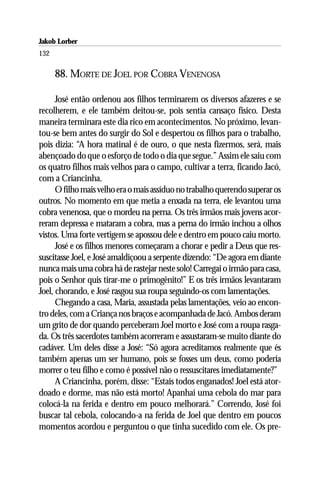 Jakob Lorber
132

      88. MORTE DE JOEL POR COBRA VENENOSA

      José então ordenou aos filhos terminarem os diversos afazeres e se
recolherem, e ele também deitou-se, pois sentia cansaço físico. Desta
maneira terminara este dia rico em acontecimentos. No próximo, levan-
tou-se bem antes do surgir do Sol e despertou os filhos para o trabalho,
pois dizia: “A hora matinal é de ouro, o que nesta fizermos, será, mais
abençoado do que o esforço de todo o dia que segue.” Assim ele saiu com
os quatro filhos mais velhos para o campo, cultivar a terra, ficando Jacó,
com a Criancinha.
      O filho mais velho era o mais assíduo no trabalho querendo superar os
outros. No momento em que metia a enxada na terra, ele levantou uma
cobra venenosa, que o mordeu na perna. Os três irmãos mais jovens acor-
reram depressa e mataram a cobra, mas a perna do irmão inchou a olhos
vistos. Uma forte vertigem se apossou dele e dentro em pouco caiu morto.
      José e os filhos menores começaram a chorar e pedir a Deus que res-
suscitasse Joel, e José amaldiçoou a serpente dizendo: “De agora em diante
nunca mais uma cobra há de rastejar neste solo! Carregai o irmão para casa,
pois o Senhor quis tirar-me o primogênito!” E os três irmãos levantaram
Joel, chorando, e José rasgou sua roupa seguindo-os com lamentações.
      Chegando a casa, Maria, assustada pelas lamentações, veio ao encon-
tro deles, com a Criança nos braços e acompanhada de Jacó. Ambos deram
um grito de dor quando perceberam Joel morto e José com a roupa rasga-
da. Os três sacerdotes também acorreram e assustaram-se muito diante do
cadáver. Um deles disse a José: “Só agora acreditamos realmente que és
também apenas um ser humano, pois se fosses um deus, como poderia
morrer o teu filho e como é possível não o ressuscitares imediatamente?”
      A Criancinha, porém, disse: “Estais todos enganados! Joel está ator-
doado e dorme, mas não está morto! Apanhai uma cebola do mar para
colocá-la na ferida e dentro em pouco melhorará.” Correndo, José foi
buscar tal cebola, colocando-a na ferida de Joel que dentro em poucos
momentos acordou e perguntou o que tinha sucedido com ele. Os pre-
 