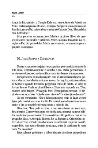 Jakob Lorber
134

Amor do Pai, também o Coração Dele está; mas o Amor do Pai está em
Mim, portanto igualmente o Seu Coração. Ninguém tem o seu coração
fora de si, nem o Pai; pois onde se encontra o Coração Dele, Ele também
está! Entendeste?”
      Estas palavras encheram José, Maria e os cinco filhos, de pres-
sentimentos profundos e sublimes. Assim, saíram e louvaram no co-
ração, o Pai, tão perto deles; Maria, entrementes, se aprontou para o
preparo da refeição.



      90. JESUS ENSINA A OBEDIÊNCIA

      Dentro em pouco o desjejum estava pronto, pois consistia somente de
leite fresco, temperado com mel e tomilho, e pão. Maria, pessoalmente, o
serviu e convidou José, os cinco filhos como também os três sacerdotes.
      José apresentou-se imediatamente, com a Criancinha nos braços, pas-
sou a Mesma para Maria e sentou-se à mesa. Em seguida, entoou um hino
ao Senhor e quando terminou, perguntou como de hábito, se todos se
haviam lavado. Maria, os cinco filhos e a Criancinha responderam: “Sim,
estamos todos limpos.” Prosseguiu José: “Então podeis começar.” E diri-
gindo-se aos sacerdotes: “Qual é vossa situação? Também já vos lavastes?”
      Os três retrucaram: “Não é hábito em nosso meio de lavar-se com
água, pela manhã, mas sim, à noite. De manhã, embalsamamo-nos com
azeite, a fim de nos defendermos contra o calor do dia.”
      Disse José: “Isto pode ser bom, e caso eu estivesse em vossa casa,
faria mesmo. Como viveis agora em minha casa, observai os meus hábi-
tos, melhores que os vossos.” Os sacerdotes então pediram para serem
poupados disto, e José quis dispensá-los da higiene; a Criancinha, po-
rém, disse: “Em verdade, cada bocado se transformará em pedra no estô-
mago deles, caso não se lavarem com água, antes de participar da mesa
onde Me encontro!”
      Essas palavras quebraram o hábito dos três sacerdotes que pediram
 