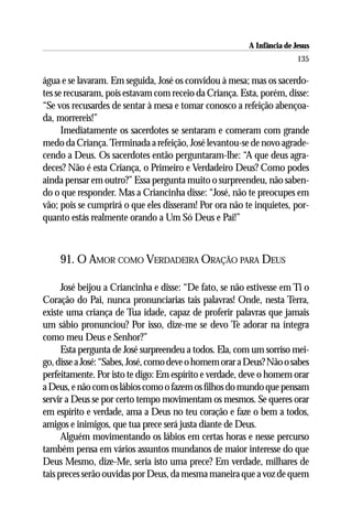 A Infância de Jesus
                                                                        135

água e se lavaram. Em seguida, José os convidou à mesa; mas os sacerdo-
tes se recusaram, pois estavam com receio da Criança. Esta, porém, disse:
“Se vos recusardes de sentar à mesa e tomar conosco a refeição abençoa-
da, morrereis!”
      Imediatamente os sacerdotes se sentaram e comeram com grande
medo da Criança. Terminada a refeição, José levantou-se de novo agrade-
cendo a Deus. Os sacerdotes então perguntaram-lhe: “A que deus agra-
deces? Não é esta Criança, o Primeiro e Verdadeiro Deus? Como podes
ainda pensar em outro?” Essa pergunta muito o surpreendeu, não saben-
do o que responder. Mas a Criancinha disse: “José, não te preocupes em
vão; pois se cumprirá o que eles disseram! Por ora não te inquietes, por-
quanto estás realmente orando a Um Só Deus e Pai!”



    91. O AMOR COMO VERDADEIRA ORAÇÃO PARA DEUS

      José beijou a Criancinha e disse: “De fato, se não estivesse em Ti o
Coração do Pai, nunca pronunciarias tais palavras! Onde, nesta Terra,
existe uma criança de Tua idade, capaz de proferir palavras que jamais
um sábio pronunciou? Por isso, dize-me se devo Te adorar na íntegra
como meu Deus e Senhor?”
      Esta pergunta de José surpreendeu a todos. Ela, com um sorriso mei-
go, disse a José: “Sabes, José, como deve o homem orar a Deus? Não o sabes
perfeitamente. Por isto te digo: Em espírito e verdade, deve o homem orar
a Deus, e não com os lábios como o fazem os filhos do mundo que pensam
servir a Deus se por certo tempo movimentam os mesmos. Se queres orar
em espírito e verdade, ama a Deus no teu coração e faze o bem a todos,
amigos e inimigos, que tua prece será justa diante de Deus.
      Alguém movimentando os lábios em certas horas e nesse percurso
também pensa em vários assuntos mundanos de maior interesse do que
Deus Mesmo, dize-Me, seria isto uma prece? Em verdade, milhares de
tais preces serão ouvidas por Deus, da mesma maneira que a voz de quem
 