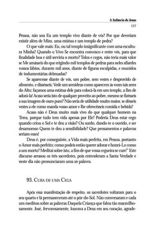 A Infância de Jesus
                                                                         137

Pessoa, não sou Eu um templo vivo diante de vós? Por que deveriam
existir além de Mim, uma estátua e um templo de pedra?
     O que vale mais: Eu, ou tal templo insignificante com uma escultu-
ra Minha? Quando o Vivo Se encontra convosco e entre vós, para que
finalidade boa e útil serviria o morto? Tolos e cegos, não teria mais valor
se Me amásseis do que erigindo mil templos de pedras para neles afiardes
vossos lábios, durante mil anos, diante de figuras esculpidas, e munidos
de indumentárias debruadas?
     Se aparecesse diante de vós, um pobre, sem vestes e desprovido de
alimento, e dissésseis: Vede um semideus como aparecem às vezes tais seres
do Alto; façamos uma estátua dele para colocá-la em um templo, a fim de
adorá-la! Acaso seria isto de qualquer proveito ao pobre, mesmo se fizésseis
a sua imagem de ouro puro? Não seria de utilidade muito maior, se désseis
vestes a ele como manda vosso amor e lhe oferecêsseis comida e bebida?
     Acaso não é Deus muito mais vivo do que qualquer homem na
Terra, porque tudo tem vida apenas por Ele? Poderia Deus estar cego
quando criou o Sol e te deu a visão? Ou surdo, dando-te o ouvido, e ser
desamoroso Quem te deu a sensibilidade? Que pensamentos e palavras
seriam esses!
     Deus é, por conseguinte, a Vida mais perfeita, em Pessoa, portanto
o Amor mais perfeito; como podeis então querer adorar e honrá-Lo como
a um morto? Meditai sobre isto, a fim de que vossa cegueira se cure!” Este
discurso arrasou os três sacerdotes, pois entenderam a Santa Verdade e
neste dia não pronunciaram uma só palavra.



     93. CURA DE UMA CEGA

     Após essa manifestação de respeito, os sacerdotes voltaram para o
seu quarto e lá permaneceram até o pôr-do-Sol. Não conversaram e cada
um meditou sobre as palavras Daquela Criança que falou tão maravilho-
samente. José, fervorosamente, louvava a Deus em seu coração, agrade-
 