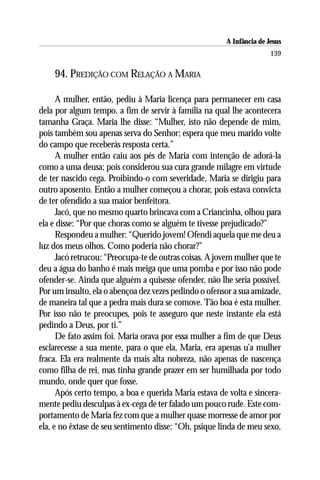 A Infância de Jesus
                                                                       139

    94. PREDIÇÃO COM RELAÇÃO A MARIA

      A mulher, então, pediu à Maria licença para permanecer em casa
dela por algum tempo, a fim de servir à família na qual lhe acontecera
tamanha Graça. Maria lhe disse: “Mulher, isto não depende de mim,
pois também sou apenas serva do Senhor; espera que meu marido volte
do campo que receberás resposta certa.”
      A mulher então caiu aos pés de Maria com intenção de adorá-la
como a uma deusa; pois considerou sua cura grande milagre em virtude
de ter nascido cega. Proibindo-o com severidade, Maria se dirigiu para
outro aposento. Então a mulher começou a chorar, pois estava convicta
de ter ofendido a sua maior benfeitora.
      Jacó, que no mesmo quarto brincava com a Criancinha, olhou para
ela e disse: “Por que choras como se alguém te tivesse prejudicado?”
      Respondeu a mulher: “Querido jovem! Ofendi aquela que me deu a
luz dos meus olhos. Como poderia não chorar?”
      Jacó retrucou: “Preocupa-te de outras coisas. A jovem mulher que te
deu a água do banho é mais meiga que uma pomba e por isso não pode
ofender-se. Ainda que alguém a quisesse ofender, não lhe seria possível.
Por um insulto, ela o abençoa dez vezes pedindo o ofensor a sua amizade,
de maneira tal que a pedra mais dura se comove. Tão boa é esta mulher.
Por isso não te preocupes, pois te asseguro que neste instante ela está
pedindo a Deus, por ti.”
      De fato assim foi. Maria orava por essa mulher a fim de que Deus
esclarecesse a sua mente, para o que ela, Maria, era apenas u’a mulher
fraca. Ela era realmente da mais alta nobreza, não apenas de nascença
como filha de rei, mas tinha grande prazer em ser humilhada por todo
mundo, onde quer que fosse.
      Após certo tempo, a boa e querida Maria estava de volta e sincera-
mente pediu desculpas à ex-cega de ter falado um pouco rude. Este com-
portamento de Maria fez com que a mulher quase morresse de amor por
ela, e no êxtase de seu sentimento disse: “Oh, psique linda de meu sexo,
 