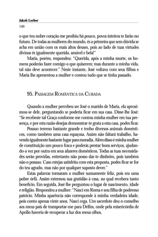 Jakob Lorber
140

o que teu nobre coração me proibiu há pouco, povos inteiros te farão no
futuro. De todas as mulheres do mundo, és a primeira que sem dúvida se
acha em união com os mais altos deuses, pois ao lado de tuas virtudes
divinas és igualmente querida, amável e bela!”
     Maria, porém, respondeu: “Querida, após a minha morte, os ho-
mens poderão fazer comigo o que quiserem; mas durante a minha vida,
tal não deve acontecer.” Neste instante, José voltava com seus filhos e
Maria lhe apresentou a mulher e contou tudo que se tinha passado.



      95. PASSAGEM ROMÂNTICA DA CURADA

      Quando a mulher percebeu ser José o marido de Maria, ela aproxi-
mou-se dele, perguntando se poderia ficar em sua casa. Disse-lhe José:
“Se recebeste tal Graça conforme me contou minha mulher em tua pre-
sença, e por esta razão desejas demonstrar-te grata a esta casa, podes ficar.
      Possuo terreno bastante grande e tenho diversos animais domésti-
cos, como também uma casa espaçosa. Assim não faltará trabalho, ha-
vendo igualmente bastante lugar para moradia. Além disso é minha mulher
de constituição um pouco fraca e poderás prestar bons serviços, ajudan-
do-a vez por outra em seus afazeres domésticos. Todas as tuas necessida-
des serão providas, entretanto não posso dar-te dinheiro, pois também
não o possuo. Caso estejas satisfeita com esta proposta, podes ficar se for
do teu agrado, mas não por qualquer suposto dever.”
      Estas palavras tornaram a mulher sumamente feliz, pois era uma
pobre órfã. Assim externou sua gratidão à casa, na qual recebera tanto
benefício. Em seguida, José lhe perguntou o lugar de nascimento, idade
e religião. Respondeu a mulher: “Nasci em Roma e sou filha de poderoso
patrício. Minha aparência não corresponde à minha verdadeira idade,
pois conto apenas vinte anos. Nasci cega. Um sacerdote deu o conselho
aos meus pais de transportar-me para Delfos, onde pela misericórdia de
Apollo haveria de recuperar a luz dos meus olhos.
 