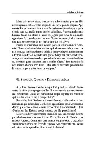 A Infância de Jesus
                                                                        141

      Meus pais, muito ricos, amavam-me sobremaneira, pois era filha
única; seguiram este conselho alugando um navio para tal viagem. Ape-
nas três dias em alto-mar levantou-se fortíssima tempestade que impeliu
o navio para esta região numa incrível velocidade. A aproximadamente
duzentas toesas do litoral, o navio foi jogado por cima de um recife,
segundo me foi contado posteriormente. Todos pereceram, inclusive meus
bons pais, com exceção de um marinheiro que me salvou.
      Nunca se apresentou uma ocasião para eu voltar à minha cidade
natal. O marinheiro também morreu aqui, cinco anos atrás, e agora sou
uma mendiga abandonada nesta cidade, e emagrecida pela miséria e imen-
sa tristeza. Mas tendo recebido uma grande Graça por parte dos deuses e
alcançado a luz dos meus olhos, posso igualmente ver os meus benfeito-
res, portanto quero esquecer toda a minha aflição.” Esta narração fez
todo mundo chorar e José disse: “Pobre órfã, sê tranqüila, pois aqui hás
de encontrar por muitas vezes, os teus pais.”



    96. SUPOSIÇÃO QUANTO À DIVINDADE DE JOSÉ

     A mulher não entendeu bem o que José quis dizer, falando do en-
contro de vários pais e perguntou-lhe: “Bom e querido homem, em cuja
casa me sucedeu Graça tão maravilhosa, o que significa eu encontrar
aqui, muitas vezes, os meus pais perdidos?”
     Respondeu José: “Serás tratada em minha casa, a vida inteira, da mes-
ma maneira que meus filhos. Conhecerás aqui o Único Deus Verdadeiro, o
Mesmo que te criou e agora te deu a luz dos olhos. Conhecerás o teu Deus,
e Senhor, em Sua Essência e serás ensinada por Ele, pessoalmente!
     Dentro em breve encontrarás em minha casa, um romano distinto
que solucionará os teus assuntos em Roma. Trata-se de Cirenius, um
irmão de Augusto. Certamente conheceu os teus pais e caso o peça, ele se
empenhará em Roma em favor do teu caso. Não representa isto, os teus
pais, várias vezes, quer dizer, física e espiritualmente?
 