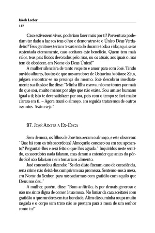 Jakob Lorber
142

     Caso estivessem vivos, poderiam fazer mais por ti? Porventura pode-
riam ter dado a luz aos teus olhos e demonstrar-te o Único Deus Verda-
deiro? Teus genitores teriam te sustentado durante toda a vida; aqui, serás
sustentada eternamente, caso aceitares este benefício. Quem tem mais
valor, teus pais físicos devorados pelo mar, ou os atuais, aos quais o mar
tem de obedecer, em Nome do Deus Único?”
     A mulher silenciara de tanto respeito e amor para com José. Tendo
ouvido alhures, boatos de que nos arredores de Ostracina habitasse Zeus,
julgava encontrar-se na presença do mesmo. José descobriu imediata-
mente sua ilusão e lhe disse: “Minha filha e serva, não me tomes por mais
do que sou, muito menos por algo que não existe. Sou um ser humano
igual a ti; isto te deve satisfazer por ora, pois com o tempo se fará maior
clareza em ti. – Agora trazei o almoço, em seguida trataremos de outros
assuntos. Assim seja.”



      97. JOSÉ ADOTA A EX-CEGA

      Sem demora, os filhos de José trouxeram o almoço, e este observou:
“Que há com os três sacerdotes? Almoçarão conosco ou em seu aposen-
to? Perguntai-lhes e será feito o que lhes agrada.” Inquiridos neste senti-
do, os sacerdotes nada falaram, mas deram a entender que antes do pôr-
do-Sol não falariam nem tomariam alimento.
      José concordou dizendo: “Se eles disto fizeram caso de consciência,
seria crime não deixá-los cumprirem sua promessa. Sentemo-nos à mesa,
em Nome do Senhor, para nos saciarmos com gratidão com aquilo que
Deus nos deu.”
      A mulher, porém, disse: “Bom anfitrião, és por demais generoso e
não me sinto digna de comer à tua mesa. No limiar da casa aceitarei com
gratidão o que me deres em tua bondade. Além disso, minha roupa muito
rasgada e o corpo sem trato não se prestam para a mesa de um senhor
como tu!”
 