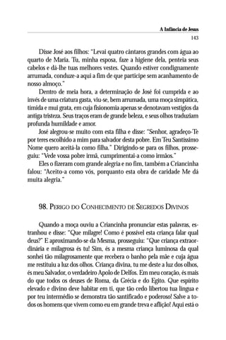 A Infância de Jesus
                                                                        143

     Disse José aos filhos: “Levai quatro cântaros grandes com água ao
quarto de Maria. Tu, minha esposa, faze a higiene dela, penteia seus
cabelos e dá-lhe tuas melhores vestes. Quando estiver condignamente
arrumada, conduze-a aqui a fim de que participe sem acanhamento de
nosso almoço.”
     Dentro de meia hora, a determinação de José foi cumprida e ao
invés de uma criatura gasta, viu-se, bem arrumada, uma moça simpática,
tímida e mui grata, em cuja fisionomia apenas se denotavam vestígios da
antiga tristeza. Seus traços eram de grande beleza, e seus olhos traduziam
profunda humildade e amor.
     José alegrou-se muito com esta filha e disse: “Senhor, agradeço-Te
por teres escolhido a mim para salvador desta pobre. Em Teu Santíssimo
Nome quero aceitá-la como filha.” Dirigindo-se para os filhos, prosse-
guiu: “Vede vossa pobre irmã, cumprimentai-a como irmãos.”
     Eles o fizeram com grande alegria e no fim, também a Criancinha
falou: “Aceito-a como vós, porquanto esta obra de caridade Me dá
muita alegria.”



    98. PERIGO DO CONHECIMENTO DE SEGREDOS DIVINOS

     Quando a moça ouviu a Criancinha pronunciar estas palavras, es-
tranhou e disse: “Que milagre! Como é possível esta criança falar qual
deus?” E aproximando-se da Mesma, prosseguiu: “Que criança extraor-
dinária e milagrosa és tu! Sim, és a mesma criança luminosa da qual
sonhei tão milagrosamente que recebera o banho pela mãe e cuja água
me restituiu a luz dos olhos. Criança divina, tu me deste a luz dos olhos,
és meu Salvador, o verdadeiro Apolo de Delfos. Em meu coração, és mais
do que todos os deuses de Roma, da Grécia e do Egito. Que espírito
elevado e divino deve habitar em ti, que tão cedo libertou tua língua e
por teu intermédio se demonstra tão santificado e poderoso! Salve a to-
dos os homens que vivem como eu em grande treva e aflição! Aqui está o
 