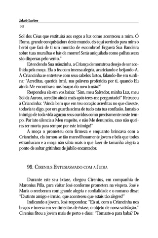Jakob Lorber
144

Sol dos Céus que restituirá aos cegos a luz como aconteceu a mim. Ó
Roma, grande conquistadora deste mundo, eis aqui sorrindo para mim o
herói que fará de ti um montão de escombros! Erguerá Sua Bandeira
sobre tuas muralhas e hás de morrer! Serás aniquilada como palhas secas
são dispersas pelo vento.”
     Estendendo Sua mãozinha, a Criança demonstrou desejo de ser aco-
lhida pela moça. Ela o fez com imensa alegria, acariciando e beijando-A.
A Criancinha se entreteve com seus cabelos fartos, falando-lhe em surdi-
na: “Acreditas, querida irmã, nas palavras proferidas por ti, quando Eu
ainda Me encontrava nos braços do meu irmão?”
     Respondeu ela em voz baixa: “Sim, meu Salvador, minha Luz, meu
Sol da Aurora, acredito ainda mais após teres-me perguntado!” Retrucou
a Criancinha: “Ainda bem que em teu coração acreditas no que disseste,
todavia te digo, por ora guarda acima de tudo esta tua confissão. Jamais o
inimigo de toda vida aguçou seus ouvidos como precisamente neste tem-
po. Por isto silencia a Meu respeito, e não Me denuncies, caso não quei-
ras ser morta para sempre por este inimigo!”
     A moça o prometeu com firmeza e enquanto brincava com a
Criancinha, ela tornou-se tão maravilhosamente jovem e bela que todos
estranharam e a moça não sabia mais o que fazer de tamanha alegria a
ponto de soltar gritinhos de júbilo encantador.



      99. CIRENIUS ENTUSIASMADO COM A JUDIA

    Durante este seu êxtase, chegou Cirenius, em companhia de
Maronius Pilla, para visitar José conforme prometera na véspera. José e
Maria o receberam com grande alegria e cordialidade e o romano disse:
“Distinto amigo e irmão, que aconteceu que estais tão alegres?”
    Indicando a jovem, José respondeu: “Eis aí, com a Criancinha nos
braços e imersa em sentimentos de êxtase, o objeto de nossa satisfação.”
Cirenius fitou a jovem mais de perto e disse: “Tomaste-a para babá? De
 