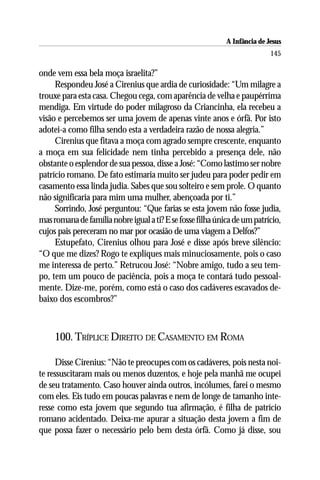 A Infância de Jesus
                                                                           145

onde vem essa bela moça israelita?”
     Respondeu José a Cirenius que ardia de curiosidade: “Um milagre a
trouxe para esta casa. Chegou cega, com aparência de velha e paupérrima
mendiga. Em virtude do poder milagroso da Criancinha, ela recebeu a
visão e percebemos ser uma jovem de apenas vinte anos e órfã. Por isto
adotei-a como filha sendo esta a verdadeira razão de nossa alegria.”
     Cirenius que fitava a moça com agrado sempre crescente, enquanto
a moça em sua felicidade nem tinha percebido a presença dele, não
obstante o esplendor de sua pessoa, disse a José: “Como lastimo ser nobre
patrício romano. De fato estimaria muito ser judeu para poder pedir em
casamento essa linda judia. Sabes que sou solteiro e sem prole. O quanto
não significaria para mim uma mulher, abençoada por ti.”
     Sorrindo, José perguntou: “Que farias se esta jovem não fosse judia,
mas romana de família nobre igual a ti? E se fosse filha única de um patrício,
cujos pais pereceram no mar por ocasião de uma viagem a Delfos?”
     Estupefato, Cirenius olhou para José e disse após breve silêncio:
“O que me dizes? Rogo te expliques mais minuciosamente, pois o caso
me interessa de perto.” Retrucou José: “Nobre amigo, tudo a seu tem-
po, tem um pouco de paciência, pois a moça te contará tudo pessoal-
mente. Dize-me, porém, como está o caso dos cadáveres escavados de-
baixo dos escombros?”



     100. TRÍPLICE DIREITO DE CASAMENTO EM ROMA

      Disse Cirenius: “Não te preocupes com os cadáveres, pois nesta noi-
te ressuscitaram mais ou menos duzentos, e hoje pela manhã me ocupei
de seu tratamento. Caso houver ainda outros, incólumes, farei o mesmo
com eles. Eis tudo em poucas palavras e nem de longe de tamanho inte-
resse como esta jovem que segundo tua afirmação, é filha de patrício
romano acidentado. Deixa-me apurar a situação desta jovem a fim de
que possa fazer o necessário pelo bem desta órfã. Como já disse, sou
 