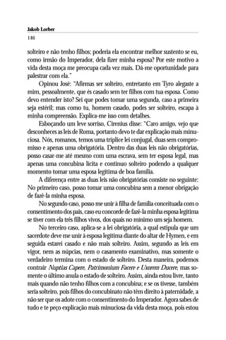 Jakob Lorber
146

solteiro e não tenho filhos; poderia ela encontrar melhor sustento se eu,
como irmão do Imperador, dela fizer minha esposa? Por este motivo a
vida desta moça me preocupa cada vez mais. Dá-me oportunidade para
palestrar com ela.”
      Opinou José: “Afirmas ser solteiro, entretanto em Tyro alegaste a
mim, pessoalmente, que és casado sem ter filhos com tua esposa. Como
devo entender isto? Sei que podes tomar uma segunda, caso a primeira
seja estéril; mas como tu, homem casado, podes ser solteiro, escapa à
minha compreensão. Explica-me isso com detalhes.
      Esboçando um leve sorriso, Cirenius disse: “Caro amigo, vejo que
desconheces as leis de Roma, portanto devo te dar explicação mais minu-
ciosa. Nós, romanos, temos uma tríplice lei conjugal, duas sem compro-
misso e apenas uma obrigatória. Dentro das duas leis não obrigatórias,
posso casar-me até mesmo com uma escrava, sem ter esposa legal, mas
apenas uma concubina lícita e continuo solteiro podendo a qualquer
momento tomar uma esposa legítima de boa família.
      A diferença entre as duas leis não obrigatórias consiste no seguinte:
No primeiro caso, posso tomar uma concubina sem a menor obrigação
de fazê-la minha esposa.
      No segundo caso, posso me unir à filha de família conceituada com o
consentimento dos pais, caso eu concorde de fazê-la minha esposa legítima
se tiver com ela três filhos vivos, dos quais no mínimo um seja homem.
      No terceiro caso, aplica-se a lei obrigatória, a qual estipula que um
sacerdote deve me unir à esposa legítima diante do altar de Hymen, e em
seguida estarei casado e não mais solteiro. Assim, segundo as leis em
vigor, nem as núpcias, nem o casamento examinativo, mas somente o
verdadeiro termina com o estado de solteiro. Desta maneira, podemos
contrair Nuptias Capere, Patrimonium Facere e Uxorem Ducere, mas so-
mente o último anula o estado de solteiro. Assim, ainda estou livre, tanto
mais quando não tenho filhos com a concubina; e se os tivesse, também
seria solteiro, pois filhos do concubinato não têm direito à paternidade, a
não ser que os adote com o consentimento do Imperador. Agora sabes de
tudo e te peço explicação mais minuciosa da vida desta moça, pois estou
 