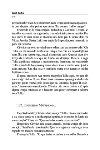 Jakob Lorber
148

necessito saber mais. Se o esqueceste, nada temas; continuarás igualmen-
te querida para mim, pois és agora uma filha do meu melhor amigo.”
     Enchendo-se de mais coragem, Tullia disse a Cirenius: “De fato, se
teu olhar suave está me enganando, o mundo inteiro é uma mentira. Por
isto quero te dizer como se chamou meu bom pai. O nome dele era
Victor Aurelius Dexter Latii; se és irmão do Imperador, este nome não te
pode ser estranho.”
     Cirenius comoveu-se visivelmente e disse com voz entrecortada: “Oh
Tullia, ele era irmão de minha mãe. Sei que teve com sua esposa legítima
uma filha que nasceu cega, a qual amou sobre tudo. Quantas vezes tive
inveja da felicidade dele que no fundo, era desgraça. Para ele, a cega
Tullia significava mais que o mundo inteiro. Eu mesmo me encantei de
Tullia quando tinha apenas quatro a cinco anos, e muitas vezes jurei a
mim mesmo: Um dia, esta e nenhuma outra deve tornar-se minha
legítima esposa.
     E agora, encontro essa mesma magnífica Tullia aqui, em casa de
meu amigo divino. Ó meu Deus, isto é uma recompensa grande demais
para um pobre mortal, pelo pouco que eu, um nada, fiz para Ti, ó Se-
nhor.” Sumamente emocionado, Cirenius caiu numa cadeira e só após
algum tempo controlou-se o bastante para poder continuar a palestra
com Tullia.



      102. EVANGELHO MATRIMONIAL

     Depois de refeito, Cirenius disse à moça: “Tullia, não me queres dar
a tua mão e tornar-te a minha esposa legítima, se te pedisse do fundo do
meu coração?” Disse ela: “Que me farias, caso te recusasse isto?”
     Respondeu Cirenius um pouco alterado, porém sempre de bom
coração: “Sacrificaria tudo Àquele a Quem carregas nos teus braços e em
seguida me afastaria com muita tristeza.”
     Prosseguiu Tullia: “O que farias se pedisse o conselho Daquele a
 