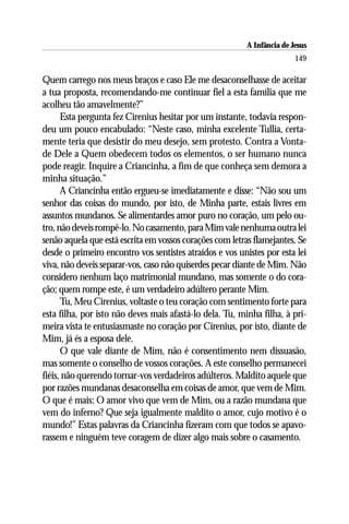 A Infância de Jesus
                                                                         149

Quem carrego nos meus braços e caso Ele me desaconselhasse de aceitar
a tua proposta, recomendando-me continuar fiel a esta família que me
acolheu tão amavelmente?”
      Esta pergunta fez Cirenius hesitar por um instante, todavia respon-
deu um pouco encabulado: “Neste caso, minha excelente Tullia, certa-
mente teria que desistir do meu desejo, sem protesto. Contra a Vonta-
de Dele a Quem obedecem todos os elementos, o ser humano nunca
pode reagir. Inquire a Criancinha, a fim de que conheça sem demora a
minha situação.”
      A Criancinha então ergueu-se imediatamente e disse: “Não sou um
senhor das coisas do mundo, por isto, de Minha parte, estais livres em
assuntos mundanos. Se alimentardes amor puro no coração, um pelo ou-
tro, não deveis rompê-lo. No casamento, para Mim vale nenhuma outra lei
senão aquela que está escrita em vossos corações com letras flamejantes. Se
desde o primeiro encontro vos sentistes atraídos e vos unistes por esta lei
viva, não deveis separar-vos, caso não quiserdes pecar diante de Mim. Não
considero nenhum laço matrimonial mundano, mas somente o do cora-
ção; quem rompe este, é um verdadeiro adúltero perante Mim.
      Tu, Meu Cirenius, voltaste o teu coração com sentimento forte para
esta filha, por isto não deves mais afastá-lo dela. Tu, minha filha, à pri-
meira vista te entusiasmaste no coração por Cirenius, por isto, diante de
Mim, já és a esposa dele.
      O que vale diante de Mim, não é consentimento nem dissuasão,
mas somente o conselho de vossos corações. A este conselho permanecei
fiéis, não querendo tornar-vos verdadeiros adúlteros. Maldito aquele que
por razões mundanas desaconselha em coisas de amor, que vem de Mim.
O que é mais: O amor vivo que vem de Mim, ou a razão mundana que
vem do inferno? Que seja igualmente maldito o amor, cujo motivo é o
mundo!” Estas palavras da Criancinha fizeram com que todos se apavo-
rassem e ninguém teve coragem de dizer algo mais sobre o casamento.
 