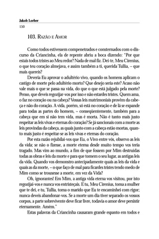 Jakob Lorber
150

      103. RAZÃO E AMOR

      Como todos estivessem compenetrados e consternados com o dis-
curso da Criancinha, ela de repente abriu a boca dizendo: “Por que
estais todos tristes ao Meu redor? Nada de mal fiz. Dei-te, Meu Cirenius,
o que teu coração almejava, e assim também a ti, querida Tullia, – que
mais quereis?
      Deveria Eu aprovar o adultério vivo, quando os homens aplicam o
castigo de morte pelo adultério morto? Que desejo seria este? Acaso não
vale mais o que se passa na vida, do que o que está julgado pela morte?
Penso, que deveis regozijar-vos por isso e não estardes tristes. Quem ama,
o faz no coração ou na cabeça? Vossas leis matrimoniais provêm da cabe-
ça e não do coração. A vida, porém, só está no coração e de lá se expande
para todas as partes do homem, – conseqüentemente, também para a
cabeça que em si não tem vida, mas é morta. Não é tanto mais justo
respeitar as leis vivas e eternas do coração? Se já sancionais com a morte as
leis provindas da cabeça, as quais junto com a cabeça estão mortas, quan-
to mais justo é respeitar-se as leis vivas e eternas do coração.
      Por esta razão rejubilai-vos que Eu, o Vivo entre vós, observo as leis
da vida; se não o fizesse, a morte eterna desde muito tempo vos teria
tragado. Mas vim ao mundo, a fim de que fossem por Mim destruídas
todas as obras e leis da morte e para que tomem o seu lugar, as antigas leis
da vida. Quando vos demonstro antecipadamente quais as leis da vida e
quais as da morte, – o que faço de mal para ficardes tristes tendo medo de
Mim como se trouxesse a morte, em vez da Vida?
      Oh, ignorantes! Em Mim, a antiga vida eterna vos visitou, por isto
regozijai-vos e nunca vos entristeçais. E tu, Meu Cirenius, toma a mulher
que te dei, e tu, Tullia, toma o marido que Eu te encaminhei com rigor;
nunca deveis abandonar-vos. Se a morte um dia tiver separado os vossos
corpos, a parte sobrevivente deve ficar livre, todavia o amor deve persistir
eternamente. Amém.”
      Estas palavras da Criancinha causaram grande espanto em todos e
 