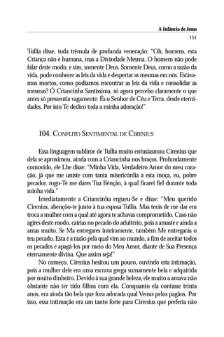 A Infância de Jesus
                                                                        151

Tullia disse, toda trêmula de profunda veneração: “Oh, homens, esta
Criança não é humana, mas a Divindade Mesma. O homem não pode
falar deste modo, e sim, somente Deus. Somente Deus, como a razão da
vida, pode conhecer as leis da vida e despertar as mesmas em nós. Estáva-
mos mortos, como podíamos encontrar as leis da vida e consolidar as
mesmas? Ó Criancinha Santíssima, só agora percebo claramente o que
antes só pressentia vagamente: És o Senhor de Céu e Terra, desde eterni-
dades. Por isto Te dedico toda a minha adoração!”



    104. CONFLITO SENTIMENTAL DE CIRENIUS

     Essa linguagem sublime de Tullia muito entusiasmou Cirenius que
dela se aproximou, ainda com a Criancinha nos braços. Profundamente
comovido, ele Lhe disse: “Minha Vida, Verdadeiro Amor do meu cora-
ção, já que me uniste com tanta misericórdia a esta moça, eu, pobre
pecador, rogo-Te me dares Tua Bênção, à qual ficarei fiel durante toda
minha vida.”
     Imediatamente a Criancinha ergueu-Se e disse: “Meu querido
Cirenius, abençôo-te junto à tua esposa Tullia. Mas terás de me dar em
troca a mulher com a qual até agora te achavas comprometido. Caso não
agires deste modo, cairias no pecado do adultério, pois a amaste e ainda a
amas muito. Se Ma entregares inteiramente, também Me entregarás o
teu pecado. Esta é a razão pela qual vim ao mundo, a fim de aceitar todos
os pecados e apagá-los por meio do Meu Amor, diante de Sua Presença
eternamente divina. Que assim seja!”
     No começo, Cirenius hesitou um pouco, ouvindo esta intimação,
pois a mulher dele era uma escrava grega sumamente bela e adquirida
por muito dinheiro. Devido à sua grande beleza, ele muito a amava não
obstante não ter tido filhos com ela. Conquanto ela contasse trinta
anos, era ainda tão bela que fora adorada qual Venus pelos pagãos. Por
isso, essa intimação era um tanto forte para Cirenius que preferia não
 