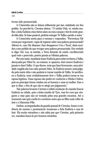 Jakob Lorber
152

tivesse sido pronunciada.
      A Criancinha não se deixou influenciar por isso, insistindo em Seu
pedido. Ao percebê-lo, Cirenius obstou: “Ó minha Vida, vê, minha mu-
lher, a bela Eudócia criou fortes raízes no meu coração e hei de sentir gran-
de falta dela. Se fosse possível, preferia entregar-Te Tullia a perder a outra.”
      A Criancinha sorriu para o romano e respondeu: “Porventura Me
tomas por negociante, capaz de regatear sobre uma palavra pronunciada?
Afirmo-te, caso Me dissesses: Faze desaparecer Céu e Terra!, daria ouvi-
dos a esse pedido do que revogar uma palavra pronunciada. Em verdade
te digo: Sol, Lua, as estrelas, a Terra deixarão de existir, envelhecendo
qual veste e perecerão, porém jamais as Minhas palavras.
      Por esta razão, mandarás trazer Eudócia para então receberes a Tullia,
abençoada por Mim! Se, no entanto, te opuseres, farei morrer Eudócia e
jamais te darei Tullia. O que fizeres, terás que fazer livremente; uma ativi-
dade coagida não tem valor perante Mim. Se Eudócia morrer, serás julga-
do pela morte dela e não poderás te tornar marido de Tullia. Se sacrifica-
res a Eudócia, serás verdadeiramente livre e Tullia poderá tornar-se tua
esposa legítima. Duas esposas não podes ter conforme a Minha Ordem,
pois no princípio foram criados um só homem e uma só mulher. Faze o
que te disse, a fim de que não te atinja um julgamento.”
      Tais palavras levaram Cirenius à súbita resolução de mandar buscar
Eudócia na cidade, pois a tinha trazido de Tyro, mas fez com que nin-
guém a visse para não ser tentado pelos seus grandes encantos. Até o
momento não quis confiá-la a nenhum outro que ao filho mais velho de
José e a Maronius Pilla.
      Ambos, acompanhados da guarda pessoal de Cirenius, foram à resi-
dência do mesmo e prontamente trouxeram a bela Eudócia à casa de
José. Ela muito estranhou e não sabia por que Cirenius, pela primeira
vez, mandara buscá-la por homens estranhos.
 