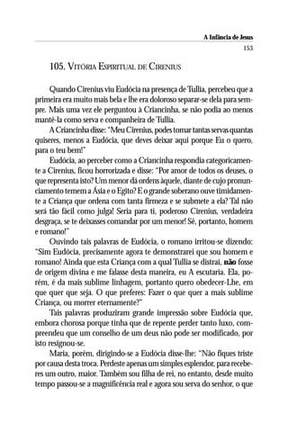 A Infância de Jesus
                                                                       153

    105. VITÓRIA ESPIRITUAL DE CIRENIUS

     Quando Cirenius viu Eudócia na presença de Tullia, percebeu que a
primeira era muito mais bela e lhe era doloroso separar-se dela para sem-
pre. Mais uma vez ele perguntou à Criancinha, se não podia ao menos
mantê-la como serva e companheira de Tullia.
     A Criancinha disse: “Meu Cirenius, podes tomar tantas servas quantas
quiseres, menos a Eudócia, que deves deixar aqui porque Eu o quero,
para o teu bem!”
     Eudócia, ao perceber como a Criancinha respondia categoricamen-
te a Cirenius, ficou horrorizada e disse: “Por amor de todos os deuses, o
que representa isto? Um menor dá ordens àquele, diante de cujo pronun-
ciamento temem a Ásia e o Egito? E o grande soberano ouve timidamen-
te a Criança que ordena com tanta firmeza e se submete a ela? Tal não
será tão fácil como julga! Seria para ti, poderoso Cirenius, verdadeira
desgraça, se te deixasses comandar por um menor! Sê, portanto, homem
e romano!”
     Ouvindo tais palavras de Eudócia, o romano irritou-se dizendo:
“Sim Eudócia, precisamente agora te demonstrarei que sou homem e
romano! Ainda que esta Criança com a qual Tullia se distrai, não fosse
de origem divina e me falasse desta maneira, eu A escutaria. Ela, po-
rém, é da mais sublime linhagem, portanto quero obedecer-Lhe, em
que quer que seja. O que preferes: Fazer o que quer a mais sublime
Criança, ou morrer eternamente?”
     Tais palavras produziram grande impressão sobre Eudócia que,
embora chorosa porque tinha que de repente perder tanto luxo, com-
preendeu que um conselho de um deus não pode ser modificado, por
isto resignou-se.
     Maria, porém, dirigindo-se a Eudócia disse-lhe: “Não fiques triste
por causa desta troca. Perdeste apenas um simples esplendor, para recebe-
res um outro, maior. Também sou filha de rei, no entanto, desde muito
tempo passou-se a magnificência real e agora sou serva do senhor, o que
 