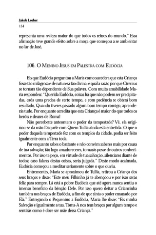 Jakob Lorber
154

representa uma realeza maior do que todos os reinos do mundo.” Essa
afirmação teve grande efeito sobre a moça que começou a se ambientar
no lar de José.



      106. O MENINO JESUS EM PALESTRA COM EUDÓCIA

      Eis que Eudócia perguntou a Maria como sucedera que esta Criança
fosse tão milagrosa e de natureza tão divina, e qual a razão por que Cirenius
se tornara tão dependente de Sua palavra. Com muita amabilidade Ma-
ria respondeu: “Querida Eudócia, coisas há que não podem ser precipita-
das, cada uma precisa de certo tempo, e com paciência se obterá bom
resultado. Quando tiveres passado algum bom tempo comigo, aprende-
rás tudo. Por enquanto acredita que esta Criança é maior do que todos os
heróis e deuses de Roma!
      Não percebeste anteontem o poder da tempestade? Vê, ela origi-
nou-se da mão Daquele com Quem Tullia ainda está entretida. O que o
poder daquela tempestade fez com os templos da cidade, podia ser feito
igualmente com a Terra toda.
      Por enquanto sabes o bastante e não convém saberes mais por causa
de tua salvação; tão logo amadureceres, tomarás posse de outros conheci-
mentos. Por isso te peço, em virtude de tua salvação, silenciares diante de
todos; caso falares destas coisas, serás julgada.” Deste modo acalmada,
Eudócia começou a meditar seriamente sobre o que ouviu.
      Entrementes, Maria se aproximou de Tullia, retirou a Criança dos
seus braços e disse: “Este meu Filhinho já te abençoou e por isso serás
feliz para sempre. Lá está a pobre Eudócia que até agora nunca sentiu o
imenso benefício da bênção Dele. Por isso quero deitar a Criancinha
também nos braços de Eudócia, a fim de que sinta o poder emanado por
Ela.” Entregando o Pequenino a Eudócia, Maria lhe disse: “Eis minha
Salvação e igualmente a tua. Toma-A nos teus braços por algum tempo e
sentirás como é doce ser mãe dessa Criança.”
 