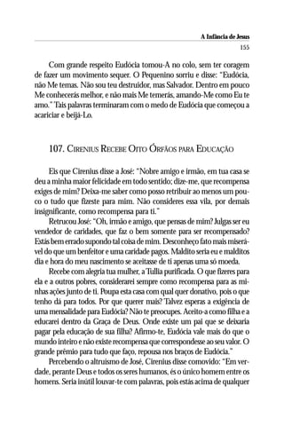 A Infância de Jesus
                                                                         155

     Com grande respeito Eudócia tomou-A no colo, sem ter coragem
de fazer um movimento sequer. O Pequenino sorriu e disse: “Eudócia,
não Me temas. Não sou teu destruidor, mas Salvador. Dentro em pouco
Me conhecerás melhor, e não mais Me temerás, amando-Me como Eu te
amo.” Tais palavras terminaram com o medo de Eudócia que começou a
acariciar e beijá-Lo.



    107. CIRENIUS RECEBE OITO ÓRFÃOS PARA EDUCAÇÃO

     Eis que Cirenius disse a José: “Nobre amigo e irmão, em tua casa se
deu a minha maior felicidade em todo sentido; dize-me, que recompensa
exiges de mim? Deixa-me saber como posso retribuir ao menos um pou-
co o tudo que fizeste para mim. Não consideres essa vila, por demais
insignificante, como recompensa para ti.”
     Retrucou José: “Oh, irmão e amigo, que pensas de mim? Julgas ser eu
vendedor de caridades, que faz o bem somente para ser recompensado?
Estás bem errado supondo tal coisa de mim. Desconheço fato mais miserá-
vel do que um benfeitor e uma caridade pagos. Maldito seria eu e malditos
dia e hora do meu nascimento se aceitasse de ti apenas uma só moeda.
     Recebe com alegria tua mulher, a Tullia purificada. O que fizeres para
ela e a outros pobres, considerarei sempre como recompensa para as mi-
nhas ações junto de ti. Poupa esta casa com qual quer donativo, pois o que
tenho dá para todos. Por que querer mais? Talvez esperas a exigência de
uma mensalidade para Eudócia? Não te preocupes. Aceito-a como filha e a
educarei dentro da Graça de Deus. Onde existe um pai que se deixaria
pagar pela educação de sua filha? Afirmo-te, Eudócia vale mais do que o
mundo inteiro e não existe recompensa que correspondesse ao seu valor. O
grande prêmio para tudo que faço, repousa nos braços de Eudócia.”
     Percebendo o altruísmo de José, Cirenius disse comovido: “Em ver-
dade, perante Deus e todos os seres humanos, és o único homem entre os
homens. Seria inútil louvar-te com palavras, pois estás acima de qualquer
 
