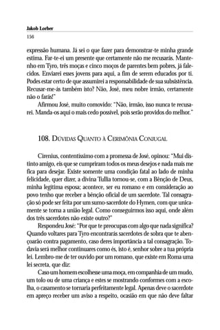 Jakob Lorber
156

expressão humana. Já sei o que fazer para demonstrar-te minha grande
estima. Far-te-ei um presente que certamente não me recusarás. Mante-
nho em Tyro, três moças e cinco moços de parentes bem pobres, já fale-
cidos. Enviarei esses jovens para aqui, a fim de serem educados por ti.
Podes estar certo de que assumirei a responsabilidade de sua subsistência.
Recusar-me-ás também isto? Não, José, meu nobre irmão, certamente
não o farás!”
     Afirmou José, muito comovido: “Não, irmão, isso nunca te recusa-
rei. Manda-os aqui o mais cedo possível, pois serão providos do melhor.”



      108. DÚVIDAS QUANTO À CERIMÔNIA CONJUGAL

      Cirenius, contentíssimo com a promessa de José, opinou: “Mui dis-
tinto amigo, eis que se cumpriram todos os meus desejos e nada mais me
fica para desejar. Existe somente uma condição fatal ao lado de minha
felicidade, quer dizer, a divina Tullia tornou-se, com a Bênção de Deus,
minha legítima esposa; acontece, ser eu romano e em consideração ao
povo tenho que receber a bênção oficial de um sacerdote. Tal consagra-
ção só pode ser feita por um sumo-sacerdote do Hymen, com que unica-
mente se torna a união legal. Como conseguirmos isso aqui, onde além
dos três sacerdotes não existe outro?”
      Respondeu José: “Por que te preocupas com algo que nada significa?
Quando voltares para Tyro encontrarás sacerdotes de sobra que te aben-
çoarão contra pagamento, caso deres importância a tal consagração. To-
davia será melhor continuares como és, isto é, senhor sobre a tua própria
lei. Lembro-me de ter ouvido por um romano, que existe em Roma uma
lei secreta, que diz:
      Caso um homem escolhesse uma moça, em companhia de um mudo,
um tolo ou de uma criança e estes se mostrando conformes com a esco-
lha, o casamento se tornaria perfeitamente legal. Apenas deve o sacerdote
em apreço receber um aviso a respeito, ocasião em que não deve faltar
 