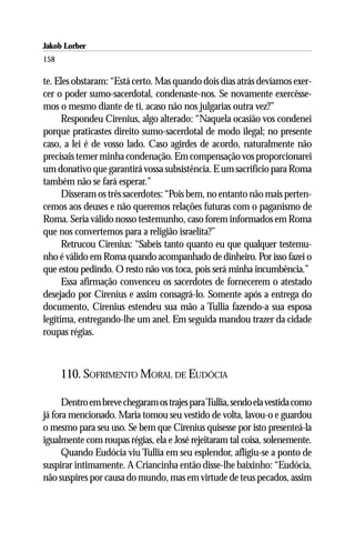Jakob Lorber
158

te. Eles obstaram: “Está certo. Mas quando dois dias atrás devíamos exer-
cer o poder sumo-sacerdotal, condenaste-nos. Se novamente exercêsse-
mos o mesmo diante de ti, acaso não nos julgarias outra vez?”
      Respondeu Cirenius, algo alterado: “Naquela ocasião vos condenei
porque praticastes direito sumo-sacerdotal de modo ilegal; no presente
caso, a lei é de vosso lado. Caso agirdes de acordo, naturalmente não
precisais temer minha condenação. Em compensação vos proporcionarei
um donativo que garantirá vossa subsistência. E um sacrifício para Roma
também não se fará esperar.”
      Disseram os três sacerdotes: “Pois bem, no entanto não mais perten-
cemos aos deuses e não queremos relações futuras com o paganismo de
Roma. Seria válido nosso testemunho, caso forem informados em Roma
que nos convertemos para a religião israelita?”
      Retrucou Cirenius: “Sabeis tanto quanto eu que qualquer testemu-
nho é válido em Roma quando acompanhado de dinheiro. Por isso fazei o
que estou pedindo. O resto não vos toca, pois será minha incumbência.”
      Essa afirmação convenceu os sacerdotes de fornecerem o atestado
desejado por Cirenius e assim consagrá-lo. Somente após a entrega do
documento, Cirenius estendeu sua mão a Tullia fazendo-a sua esposa
legítima, entregando-lhe um anel. Em seguida mandou trazer da cidade
roupas régias.



      110. SOFRIMENTO MORAL DE EUDÓCIA

      Dentro em breve chegaram os trajes para Tullia, sendo ela vestida como
já fora mencionado. Maria tomou seu vestido de volta, lavou-o e guardou
o mesmo para seu uso. Se bem que Cirenius quisesse por isto presenteá-la
igualmente com roupas régias, ela e José rejeitaram tal coisa, solenemente.
      Quando Eudócia viu Tullia em seu esplendor, afligiu-se a ponto de
suspirar intimamente. A Criancinha então disse-lhe baixinho: “Eudócia,
não suspires por causa do mundo, mas em virtude de teus pecados, assim
 