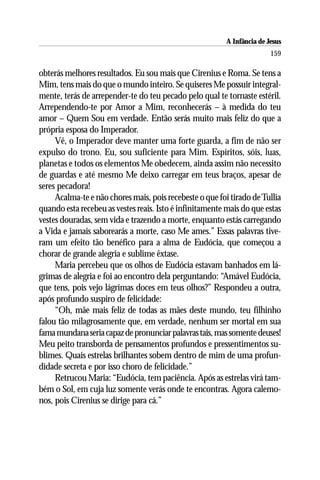 A Infância de Jesus
                                                                         159

obterás melhores resultados. Eu sou mais que Cirenius e Roma. Se tens a
Mim, tens mais do que o mundo inteiro. Se quiseres Me possuir integral-
mente, terás de arrepender-te do teu pecado pelo qual te tornaste estéril.
Arrependendo-te por Amor a Mim, reconhecerás – à medida do teu
amor – Quem Sou em verdade. Então serás muito mais feliz do que a
própria esposa do Imperador.
     Vê, o Imperador deve manter uma forte guarda, a fim de não ser
expulso do trono. Eu, sou suficiente para Mim. Espíritos, sóis, luas,
planetas e todos os elementos Me obedecem, ainda assim não necessito
de guardas e até mesmo Me deixo carregar em teus braços, apesar de
seres pecadora!
     Acalma-te e não chores mais, pois recebeste o que foi tirado de Tullia
quando esta recebeu as vestes reais. Isto é infinitamente mais do que estas
vestes douradas, sem vida e trazendo a morte, enquanto estás carregando
a Vida e jamais saborearás a morte, caso Me ames.” Essas palavras tive-
ram um efeito tão benéfico para a alma de Eudócia, que começou a
chorar de grande alegria e sublime êxtase.
     Maria percebeu que os olhos de Eudócia estavam banhados em lá-
grimas de alegria e foi ao encontro dela perguntando: “Amável Eudócia,
que tens, pois vejo lágrimas doces em teus olhos?” Respondeu a outra,
após profundo suspiro de felicidade:
     “Oh, mãe mais feliz de todas as mães deste mundo, teu filhinho
falou tão milagrosamente que, em verdade, nenhum ser mortal em sua
fama mundana seria capaz de pronunciar palavras tais, mas somente deuses!
Meu peito transborda de pensamentos profundos e pressentimentos su-
blimes. Quais estrelas brilhantes sobem dentro de mim de uma profun-
didade secreta e por isso choro de felicidade.”
     Retrucou Maria: “Eudócia, tem paciência. Após as estrelas virá tam-
bém o Sol, em cuja luz somente verás onde te encontras. Agora calemo-
nos, pois Cirenius se dirige para cá.”
 