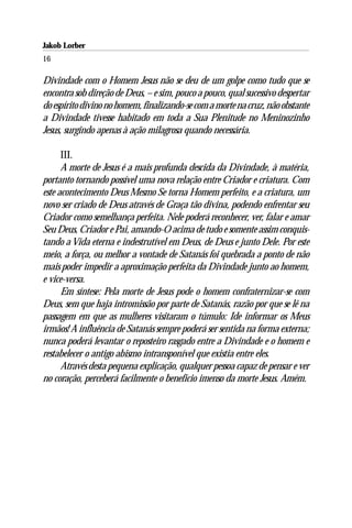 Jakob Lorber
16

Divindade com o Homem Jesus não se deu de um golpe como tudo que se
encontra sob direção de Deus, – e sim, pouco a pouco, qual sucessivo despertar
do espírito divino no homem, finalizando-se com a morte na cruz, não obstante
a Divindade tivesse habitado em toda a Sua Plenitude no Meninozinho
Jesus, surgindo apenas à ação milagrosa quando necessária.

      III.
      A morte de Jesus é a mais profunda descida da Divindade, à matéria,
portanto tornando possível uma nova relação entre Criador e criatura. Com
este acontecimento Deus Mesmo Se torna Homem perfeito, e a criatura, um
novo ser criado de Deus através de Graça tão divina, podendo enfrentar seu
Criador como semelhança perfeita. Nele poderá reconhecer, ver, falar e amar
Seu Deus, Criador e Pai, amando-O acima de tudo e somente assim conquis-
tando a Vida eterna e indestrutível em Deus, de Deus e junto Dele. Por este
meio, a força, ou melhor a vontade de Satanás foi quebrada a ponto de não
mais poder impedir a aproximação perfeita da Divindade junto ao homem,
e vice-versa.
      Em síntese: Pela morte de Jesus pode o homem confraternizar-se com
Deus, sem que haja intromissão por parte de Satanás, razão por que se lê na
passagem em que as mulheres visitaram o túmulo: Ide informar os Meus
irmãos! A influência de Satanás sempre poderá ser sentida na forma externa;
nunca poderá levantar o reposteiro rasgado entre a Divindade e o homem e
restabelecer o antigo abismo intransponível que existia entre eles.
      Através desta pequena explicação, qualquer pessoa capaz de pensar e ver
no coração, perceberá facilmente o benefício imenso da morte Jesus. Amém.
 