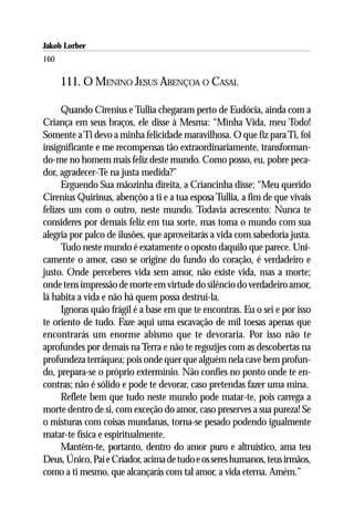 Jakob Lorber
160

      111. O MENINO JESUS ABENÇOA O CASAL

      Quando Cirenius e Tullia chegaram perto de Eudócia, ainda com a
Criança em seus braços, ele disse à Mesma: “Minha Vida, meu Todo!
Somente a Ti devo a minha felicidade maravilhosa. O que fiz para Ti, foi
insignificante e me recompensas tão extraordinariamente, transforman-
do-me no homem mais feliz deste mundo. Como posso, eu, pobre peca-
dor, agradecer-Te na justa medida?”
      Erguendo Sua mãozinha direita, a Criancinha disse: “Meu querido
Cirenius Quirinus, abençôo a ti e a tua esposa Tullia, a fim de que vivais
felizes um com o outro, neste mundo. Todavia acrescento: Nunca te
consideres por demais feliz em tua sorte, mas toma o mundo com sua
alegria por palco de ilusões, que aproveitarás a vida com sabedoria justa.
      Tudo neste mundo é exatamente o oposto daquilo que parece. Uni-
camente o amor, caso se origine do fundo do coração, é verdadeiro e
justo. Onde perceberes vida sem amor, não existe vida, mas a morte;
onde tens impressão de morte em virtude do silêncio do verdadeiro amor,
lá habita a vida e não há quem possa destruí-la.
      Ignoras quão frágil é a base em que te encontras. Eu o sei e por isso
te oriento de tudo. Faze aqui uma escavação de mil toesas apenas que
encontrarás um enorme abismo que te devoraria. Por isso não te
aprofundes por demais na Terra e não te regozijes com as descobertas na
profundeza terráquea; pois onde quer que alguém nela cave bem profun-
do, prepara-se o próprio extermínio. Não confies no ponto onde te en-
contras; não é sólido e pode te devorar, caso pretendas fazer uma mina.
      Reflete bem que tudo neste mundo pode matar-te, pois carrega a
morte dentro de si, com exceção do amor, caso preserves a sua pureza! Se
o misturas com coisas mundanas, torna-se pesado podendo igualmente
matar-te física e espiritualmente.
      Mantém-te, portanto, dentro do amor puro e altruístico, ama teu
Deus, Único, Pai e Criador, acima de tudo e os seres humanos, teus irmãos,
como a ti mesmo, que alcançarás com tal amor, a vida eterna. Amém.”
 