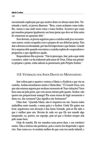 Jakob Lorber
162

encontrando explicação por que motivo desta vez deram tanto leite. Ter-
minada a tarefa, os jovens disseram: “Bem, como acabastes vosso traba-
lho, vamos à casa onde mora vosso e nosso Senhor. Acontece que vosso
pai mandou preparar igualmente um bom jantar que deve ser feito antes
de entrarmos no aposento dele.”
      Sem demora, os jovens seguiram para a cozinha onde já se encontra-
vam outros, muito ocupados com o preparo de um delicioso jantar. Para
José a demora era demasiada, por isso foi inspecionar o que faziam. Grande
foi a surpresa dele quando encontrou a cozinha repleta de cooperadores e
perguntou o que significava aquilo.
      Responderam-lhe os jovens: “Não te preocupes, José, pois o que existe
e acontece, existe e se faz realmente pelo amor de Deus. Deixa-nos primei-
ro preparar o jantar, então saberás os pormenores pelo Próprio Senhor.”



      113. VENERAÇÃO DOS ANJOS DIANTE DO MENINOZINHO

     José voltou para o quarto e contou a Maria e a Eudócia o que viu na
cozinha. Ambas estranharam muito e Maria disse: “Ó Grande Deus, será
que não estamos seguros por nenhum momento de Tuas visitações? Nem
bem uma sai pela porta, que cem novas entram pelo quarto. Senhor, não
queres nos proporcionar sossego? Por acaso temos de fugir novamente e
desta vez, dos romanos? Que significa este fenômeno?”
     Disse José: “Querida Maria, não te inquietes em vão. Somos todos
andarilhos neste mundo, e nosso guia é o Senhor. Onde Ele quiser nos
levar, seguiremos com devoção à Sua Santa Vontade, pois só Ele sabe o
que é melhor para nós. Receias de cada vez que Ele nos mande algo
inesperado, eu, porém, me regozijo, pois sei que o Senhor sempre zela
pelo nosso bem.
     Hoje de manhã, Ele me mandou uma prova dura, e me entristeci
muito. Mas a tristeza não perdurou, pois o morto foi despertado e agora
vive. Faze como eu e te sentirás melhor do que com teu medo infantil, e
 