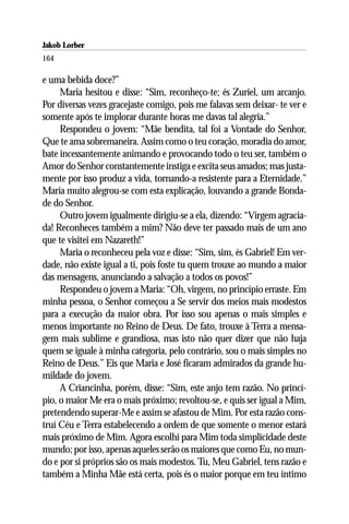 Jakob Lorber
164

e uma bebida doce?”
     Maria hesitou e disse: “Sim, reconheço-te; és Zuriel, um arcanjo.
Por diversas vezes gracejaste comigo, pois me falavas sem deixar- te ver e
somente após te implorar durante horas me davas tal alegria.”
     Respondeu o jovem: “Mãe bendita, tal foi a Vontade do Senhor,
Que te ama sobremaneira. Assim como o teu coração, moradia do amor,
bate incessantemente animando e provocando todo o teu ser, também o
Amor do Senhor constantemente instiga e excita seus amados; mas justa-
mente por isso produz a vida, tornando-a resistente para a Eternidade.”
Maria muito alegrou-se com esta explicação, louvando a grande Bonda-
de do Senhor.
     Outro jovem igualmente dirigiu-se a ela, dizendo: “Virgem agracia-
da! Reconheces também a mim? Não deve ter passado mais de um ano
que te visitei em Nazareth!”
     Maria o reconheceu pela voz e disse: “Sim, sim, és Gabriel! Em ver-
dade, não existe igual a ti, pois foste tu quem trouxe ao mundo a maior
das mensagens, anunciando a salvação a todos os povos!”
     Respondeu o jovem a Maria: “Oh, virgem, no princípio erraste. Em
minha pessoa, o Senhor começou a Se servir dos meios mais modestos
para a execução da maior obra. Por isso sou apenas o mais simples e
menos importante no Reino de Deus. De fato, trouxe à Terra a mensa-
gem mais sublime e grandiosa, mas isto não quer dizer que não haja
quem se iguale à minha categoria, pelo contrário, sou o mais simples no
Reino de Deus.” Eis que Maria e José ficaram admirados da grande hu-
mildade do jovem.
     A Criancinha, porém, disse: “Sim, este anjo tem razão. No princí-
pio, o maior Me era o mais próximo; revoltou-se, e quis ser igual a Mim,
pretendendo superar-Me e assim se afastou de Mim. Por esta razão cons-
truí Céu e Terra estabelecendo a ordem de que somente o menor estará
mais próximo de Mim. Agora escolhi para Mim toda simplicidade deste
mundo; por isso, apenas aqueles serão os maiores que como Eu, no mun-
do e por si próprios são os mais modestos. Tu, Meu Gabriel, tens razão e
também a Minha Mãe está certa, pois és o maior porque em teu íntimo
 
