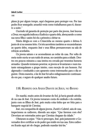 Jakob Lorber
166

plano já por algum tempo, aqui chegamos para proteger-vos. Por isso
podes ficar sossegado; amanhã verás como trabalhamos para ti, duran-
te a noite.”
     Ouvindo tal garantia de proteção por parte dos jovens, José louvou
a Deus; em seguida indicou a Eudócia o quarto dela, abençoando-a como
sua nova filha e assim foi ela a primeira a deitar-se.
     Maria dirigiu-se com a Criancinha ao mesmo quarto e deitou-A
junto de si no mesmo leito. Os três sacerdotes também se encaminharam
ao quarto deles, enquanto José e seus filhos permaneceram na sala de
refeição acordados.
     Os jovens saíram e se acomodaram ao redor da casa. Por volta de
meia-noite ouviu-se um ruído de armas, no caminho para a cidade. Den-
tro em poucos minutos a casa inteira era cercada por trezentos homens
armados. Quando tentaram penetrar, os jovens se levantaram e num ins-
tante estrangularam o grupo inteiro, com exceção de um homem. Foi
algemado e conduzido a um aposento como testemunho para o dia se-
guinte. Desta maneira, o lar de José foi salvo milagrosamente continuan-
do em paz, e seguro de qualquer assalto futuro.



      116. RESPEITO DOS ANJOS DIANTE DE JESUS, NO BANHO

      De manhã, muito antes do levantar do Sol, já havia grande ativida-
de na casa de José. Os jovens tomaram conta do estábulo e da cozinha,
junto com os filhos de José, pois muita coisa tinha que ser feita para o
banquete nupcial de Cirenius.
      José, em companhia de alguns jovens, Zuriel e Gabriel, saiu de casa,
inspecionou os cadáveres, dizendo aos anjos: “Que faremos com eles?
Deveriam ser enterrados antes que Cirenius chegasse da cidade.”
      Obstaram os anjos: “Não te preocupes, José, pois justamente o Go-
vernador deve certificar-se do poder que reside em tua casa. Estes cadáve-
res ficarão aqui até ele chegar, podendo mandar tirá-los.”
 