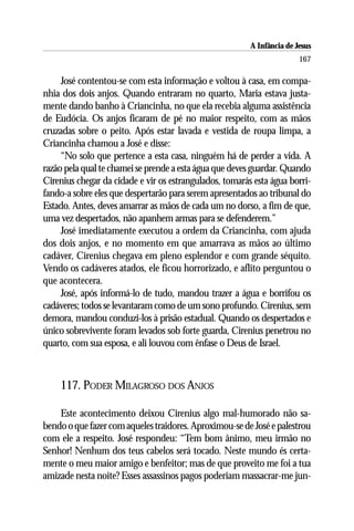A Infância de Jesus
                                                                        167

     José contentou-se com esta informação e voltou à casa, em compa-
nhia dos dois anjos. Quando entraram no quarto, Maria estava justa-
mente dando banho à Criancinha, no que ela recebia alguma assistência
de Eudócia. Os anjos ficaram de pé no maior respeito, com as mãos
cruzadas sobre o peito. Após estar lavada e vestida de roupa limpa, a
Criancinha chamou a José e disse:
     “No solo que pertence a esta casa, ninguém há de perder a vida. A
razão pela qual te chamei se prende a esta água que deves guardar. Quando
Cirenius chegar da cidade e vir os estrangulados, tomarás esta água borri-
fando-a sobre eles que despertarão para serem apresentados ao tribunal do
Estado. Antes, deves amarrar as mãos de cada um no dorso, a fim de que,
uma vez despertados, não apanhem armas para se defenderem.”
     José imediatamente executou a ordem da Criancinha, com ajuda
dos dois anjos, e no momento em que amarrava as mãos ao último
cadáver, Cirenius chegava em pleno esplendor e com grande séquito.
Vendo os cadáveres atados, ele ficou horrorizado, e aflito perguntou o
que acontecera.
     José, após informá-lo de tudo, mandou trazer a água e borrifou os
cadáveres; todos se levantaram como de um sono profundo. Cirenius, sem
demora, mandou conduzi-los à prisão estadual. Quando os despertados e
único sobrevivente foram levados sob forte guarda, Cirenius penetrou no
quarto, com sua esposa, e ali louvou com ênfase o Deus de Israel.



    117. PODER MILAGROSO DOS ANJOS

    Este acontecimento deixou Cirenius algo mal-humorado não sa-
bendo o que fazer com aqueles traidores. Aproximou-se de José e palestrou
com ele a respeito. José respondeu: “Tem bom ânimo, meu irmão no
Senhor! Nenhum dos teus cabelos será tocado. Neste mundo és certa-
mente o meu maior amigo e benfeitor; mas de que proveito me foi a tua
amizade nesta noite? Esses assassinos pagos poderiam massacrar-me jun-
 
