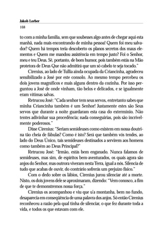 Jakob Lorber
168

to com a minha família, sem que soubesses algo antes de chegar aqui esta
manhã, nada mais encontrando de minha pessoa! Quem foi meu salva-
dor? Quem há tempos teria descoberto os planos secretos dos maus ele-
mentos e Quem me mandou assistência em tempo justo? Foi o Senhor,
meu e teu Deus. Sê, portanto, de bom humor, pois também estás na Mão
protetora de Deus Que não admitirá que um só cabelo te seja tocado.”
     Cirenius, ao lado de Tullia ainda ocupada da Criancinha, agradeceu
sensibilizado a José por este consolo. Ao mesmo tempo percebeu os
dois jovens magníficos e mais alguns dentro da cozinha. Por isso per-
guntou a José de onde vinham, tão belos e delicados, e se igualmente
eram vítimas salvas.
     Retrucou José: “Cada senhor tem seus servos, entretanto sabes que
minha Criancinha também é um Senhor! Justamente estes são Seus
servos que durante a noite guardaram esta casa do extermínio. Não
tentes adivinhar sua procedência; nada conseguirias, pois são incrivel-
mente poderosos.”
     Disse Cirenius: “Seriam semideuses como existem em nossa doutri-
na tão cheia de fábulas? Como é isto? Será que também vós tendes, ao
lado do Deus Único, tais semideuses destinados a servirem aos homens
como também ao Deus Principal?”
     Retrucou José: “Irmão, estás bem enganado. Nunca falamos de
semideuses, mas sim, de espíritos bem-aventurados, os quais agora são
anjos do Senhor, mas outrora viveram nesta Terra, igual a nós. Silencia de
tudo que acabas de ouvir, do contrário sofrerás um prejuízo físico.”
     Com o dedo sobre os lábios, Cirenius jurou silenciar até a morte.
Nisto, os dois jovens dele se aproximaram, dizendo: “Vem conosco, a fim
de que te demonstremos nossa força.”
     Cirenius os acompanhou e viu que u’a montanha, bem no fundo,
desaparecia em conseqüência de uma palavra dos anjos. Só então Cirenius
reconheceu a razão pela qual tinha de silenciar, o que fez durante toda a
vida, e todos os que estavam com ele.
 