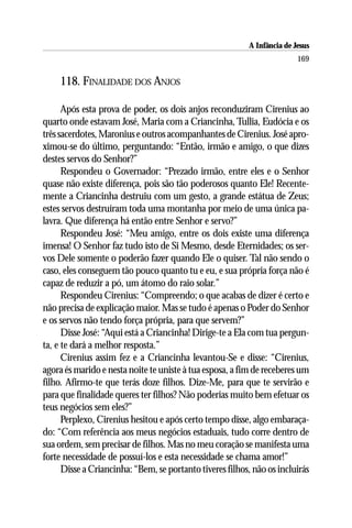 A Infância de Jesus
                                                                         169

     118. FINALIDADE DOS ANJOS

      Após esta prova de poder, os dois anjos reconduziram Cirenius ao
quarto onde estavam José, Maria com a Criancinha, Tullia, Eudócia e os
três sacerdotes, Maronius e outros acompanhantes de Cirenius. José apro-
ximou-se do último, perguntando: “Então, irmão e amigo, o que dizes
destes servos do Senhor?”
      Respondeu o Governador: “Prezado irmão, entre eles e o Senhor
quase não existe diferença, pois são tão poderosos quanto Ele! Recente-
mente a Criancinha destruiu com um gesto, a grande estátua de Zeus;
estes servos destruíram toda uma montanha por meio de uma única pa-
lavra. Que diferença há então entre Senhor e servo?”
      Respondeu José: “Meu amigo, entre os dois existe uma diferença
imensa! O Senhor faz tudo isto de Si Mesmo, desde Eternidades; os ser-
vos Dele somente o poderão fazer quando Ele o quiser. Tal não sendo o
caso, eles conseguem tão pouco quanto tu e eu, e sua própria força não é
capaz de reduzir a pó, um átomo do raio solar.”
      Respondeu Cirenius: “Compreendo; o que acabas de dizer é certo e
não precisa de explicação maior. Mas se tudo é apenas o Poder do Senhor
e os servos não tendo força própria, para que servem?”
      Disse José: “Aqui está a Criancinha! Dirige-te a Ela com tua pergun-
ta, e te dará a melhor resposta.”
      Cirenius assim fez e a Criancinha levantou-Se e disse: “Cirenius,
agora és marido e nesta noite te uniste à tua esposa, a fim de receberes um
filho. Afirmo-te que terás doze filhos. Dize-Me, para que te servirão e
para que finalidade queres ter filhos? Não poderias muito bem efetuar os
teus negócios sem eles?”
      Perplexo, Cirenius hesitou e após certo tempo disse, algo embaraça-
do: “Com referência aos meus negócios estaduais, tudo corre dentro de
sua ordem, sem precisar de filhos. Mas no meu coração se manifesta uma
forte necessidade de possuí-los e esta necessidade se chama amor!”
      Disse a Criancinha: “Bem, se portanto tiveres filhos, não os incluirás
 