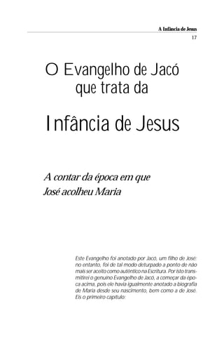 A Infância de Jesus
                                                                17




O Evangelho de Jacó
   que trata da

Infância de Jesus

A contar da época em que
José acolheu Maria




       Este Evangelho foi anotado por Jacó, um filho de José;
       no entanto, foi de tal modo deturpado a ponto de não
       mais ser aceito como autêntico na Escritura. Por isto trans-
       mitirei o genuíno Evangelho de Jacó, a começar da épo-
       ca acima, pois ele havia igualmente anotado a biografia
       de Maria desde seu nascimento, bem como a de José.
       Eis o primeiro capítulo:
 