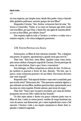 Jakob Lorber
170

em teus negócios, por simples amor, dando-lhes poder e força e fazendo
deles ajudantes poderosos, somente porque são teus filhos?”
     Respondeu Cirenius: “Sim, Senhor, certamente farei tal coisa.” Re-
trucou a Criancinha: “Então, se tu como ser humano ages deste modo
com teus filhos, por que Deus, o Santo Pai, não agiria de maneira idênti-
ca com os Seus filhos, por infinito Amor?”
     Esta resposta explicou tudo a Cirenius e o encheu e a todos com o
máximo respeito, e ele evitou indagações posteriores.



      119. VESTES FESTIVAS DOS ANJOS

     Entrementes, os filhos de José entraram avisando: “Pai, o desjejum
está pronto. Se quiseres, aprontaremos a grande mesa para servi-lo.”
     Disse José: “Está bem, meus filhos. Apanhai vossas vestes novas,
pois vamos celebrar o banquete nupcial de Cirenius. Deveis participar da
mesa, de vestes festivas. Fazei o que é bom e conveniente.”
     Sem delongas, os filhos cumpriram as ordens de José. Os dois an-
jos também se puseram à frente de José, dizendo: “Pai José, que te
parece, nossa vestimenta presente é de uso diário. Porventura devemos
usar veste nupcial?”
     Respondeu José: “Sois anjos do Senhor e vossa veste é a mais bela; para
que serviria outra?” Retrucaram eles: “Não queremos contrariar alguém; o
que ordenaste aos teus filhos, também queremos fazer, apresentando-nos à
tua mesa em vestes nupciais. Permite sairmos, para trocar de roupa.”
     Disse José: “Fazei o que vos parece necessário, por causa do Senhor,
porquanto sois servos Dele e sabeis da Sua Vontade.”
     Os dois anjos saíram e dentro em pouco voltaram junto com os
filhos de José e todos os outros jovens, vestidos de roupa luminosa nas
cores da aurora; suas fisionomias, pés e mãos resplandeciam como o Sol
nascente. Cirenius e todo o seu séquito assustaram-se diante deste es-
plendor e indizível majestade.
 