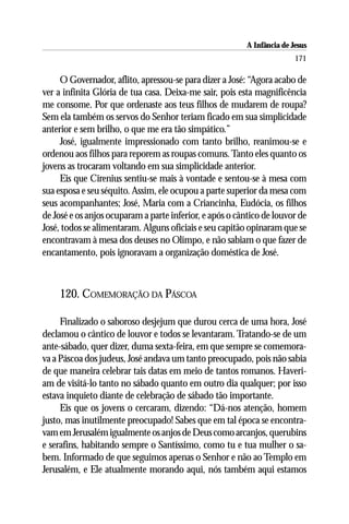 A Infância de Jesus
                                                                         171

     O Governador, aflito, apressou-se para dizer a José: “Agora acabo de
ver a infinita Glória de tua casa. Deixa-me sair, pois esta magnificência
me consome. Por que ordenaste aos teus filhos de mudarem de roupa?
Sem ela também os servos do Senhor teriam ficado em sua simplicidade
anterior e sem brilho, o que me era tão simpático.”
     José, igualmente impressionado com tanto brilho, reanimou-se e
ordenou aos filhos para reporem as roupas comuns. Tanto eles quanto os
jovens as trocaram voltando em sua simplicidade anterior.
     Eis que Cirenius sentiu-se mais à vontade e sentou-se à mesa com
sua esposa e seu séquito. Assim, ele ocupou a parte superior da mesa com
seus acompanhantes; José, Maria com a Criancinha, Eudócia, os filhos
de José e os anjos ocuparam a parte inferior, e após o cântico de louvor de
José, todos se alimentaram. Alguns oficiais e seu capitão opinaram que se
encontravam à mesa dos deuses no Olimpo, e não sabiam o que fazer de
encantamento, pois ignoravam a organização doméstica de José.



    120. COMEMORAÇÃO DA PÁSCOA

     Finalizado o saboroso desjejum que durou cerca de uma hora, José
declamou o cântico de louvor e todos se levantaram. Tratando-se de um
ante-sábado, quer dizer, duma sexta-feira, em que sempre se comemora-
va a Páscoa dos judeus, José andava um tanto preocupado, pois não sabia
de que maneira celebrar tais datas em meio de tantos romanos. Haveri-
am de visitá-lo tanto no sábado quanto em outro dia qualquer; por isso
estava inquieto diante de celebração de sábado tão importante.
     Eis que os jovens o cercaram, dizendo: “Dá-nos atenção, homem
justo, mas inutilmente preocupado! Sabes que em tal época se encontra-
vam em Jerusalém igualmente os anjos de Deus como arcanjos, querubins
e serafins, habitando sempre o Santíssimo, como tu e tua mulher o sa-
bem. Informado de que seguimos apenas o Senhor e não ao Templo em
Jerusalém, e Ele atualmente morando aqui, nós também aqui estamos
 