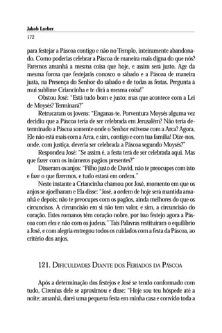 Jakob Lorber
172

para festejar a Páscoa contigo e não no Templo, inteiramente abandona-
do. Como poderias celebrar a Páscoa de maneira mais digna do que nós?
Faremos amanhã a mesma coisa que hoje, e assim será justo. Age da
mesma forma que festejarás conosco o sábado e a Páscoa de maneira
justa, na Presença do Senhor do sábado e de todas as festas. Pergunta à
mui sublime Criancinha e te dirá a mesma coisa!”
     Obstou José: “Está tudo bom e justo; mas que acontece com a Lei
de Moysés? Terminará?”
     Retrucaram os jovens: “Enganas-te. Porventura Moysés alguma vez
decidiu que a Páscoa teria de ser celebrada em Jerusalém? Não teria de-
terminado a Páscoa somente onde o Senhor estivesse com a Arca? Agora,
Ele não está mais com a Arca, e sim, contigo e com tua família! Dize-nos,
onde, com justiça, deveria ser celebrada a Páscoa segundo Moysés?”
     Respondeu José: “Se assim é, a festa terá de ser celebrada aqui. Mas
que fazer com os inúmeros pagãos presentes?”
     Disseram os anjos: “Filho justo de David, não te preocupes com isto
e faze o que fizermos, e tudo estará em ordem.”
     Neste instante a Criancinha chamou por José, momento em que os
anjos se ajoelharam e Ela disse: “José, a ordem de hoje será mantida ama-
nhã e depois; não te preocupes com os pagãos, ainda melhores do que os
circuncisos. A circuncisão em si não tem valor, e sim, a circuncisão do
coração. Estes romanos têm coração nobre, por isso festejo agora a Pás-
coa com eles e não com os judeus.” Tais Palavras restituíram o equilíbrio
a José, e com alegria entregou todos os cuidados com a festa da Páscoa, ao
critério dos anjos.



      121. DIFICULDADES DIANTE DOS FERIADOS DA PÁSCOA

     Após a determinação dos festejos e José se tendo conformado com
tudo, Cirenius dele se aproximou e disse: “Hoje sou teu hóspede até a
noite; amanhã, darei uma pequena festa em minha casa e convido toda a
 