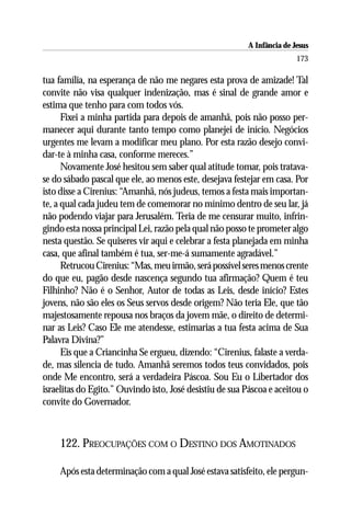 A Infância de Jesus
                                                                         173

tua família, na esperança de não me negares esta prova de amizade! Tal
convite não visa qualquer indenização, mas é sinal de grande amor e
estima que tenho para com todos vós.
      Fixei a minha partida para depois de amanhã, pois não posso per-
manecer aqui durante tanto tempo como planejei de início. Negócios
urgentes me levam a modificar meu plano. Por esta razão desejo convi-
dar-te à minha casa, conforme mereces.”
      Novamente José hesitou sem saber qual atitude tomar, pois tratava-
se do sábado pascal que ele, ao menos este, desejava festejar em casa. Por
isto disse a Cirenius: “Amanhã, nós judeus, temos a festa mais importan-
te, a qual cada judeu tem de comemorar no mínimo dentro de seu lar, já
não podendo viajar para Jerusalém. Teria de me censurar muito, infrin-
gindo esta nossa principal Lei, razão pela qual não posso te prometer algo
nesta questão. Se quiseres vir aqui e celebrar a festa planejada em minha
casa, que afinal também é tua, ser-me-á sumamente agradável.”
      Retrucou Cirenius: “Mas, meu irmão, será possível seres menos crente
do que eu, pagão desde nascença segundo tua afirmação? Quem é teu
Filhinho? Não é o Senhor, Autor de todas as Leis, desde início? Estes
jovens, não são eles os Seus servos desde origem? Não teria Ele, que tão
majestosamente repousa nos braços da jovem mãe, o direito de determi-
nar as Leis? Caso Ele me atendesse, estimarias a tua festa acima de Sua
Palavra Divina?”
      Eis que a Criancinha Se ergueu, dizendo: “Cirenius, falaste a verda-
de, mas silencia de tudo. Amanhã seremos todos teus convidados, pois
onde Me encontro, será a verdadeira Páscoa. Sou Eu o Libertador dos
israelitas do Egito.” Ouvindo isto, José desistiu de sua Páscoa e aceitou o
convite do Governador.



    122. PREOCUPAÇÕES COM O DESTINO DOS AMOTINADOS

    Após esta determinação com a qual José estava satisfeito, ele pergun-
 