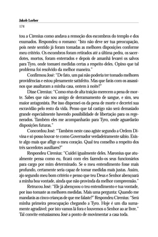 Jakob Lorber
174

tou a Cirenius como andava a remoção dos escombros do templo e dos
exumados. Respondeu o romano: “Isto não deve ser tua preocupação,
pois neste sentido já foram tomadas as melhores disposições conforme
meu critério. Os escombros foram retirados até a última pedra, os sacer-
dotes, mortos, foram enterrados e depois de amanhã levarei os salvos
para Tyro, onde tomarei medidas certas a respeito deles. Opino que tal
problema foi resolvido da melhor maneira.”
      Confirmou José: “De fato, um pai não poderia ter tomado melhores
providências e estou plenamente satisfeito. Mas que farás com os assassi-
nos que assaltaram a minha casa, ontem à noite?”
      Disse Cirenius: “Como réus de alta traição merecem a pena de mor-
te. Sabes que não sou amigo de derramamento de sangue, e sim, seu
maior antagonista. Por isso dispensei-os da pena de morte e decretei sua
escravidão pelo resto da vida. Penso que tal castigo não será demasiado
grande especialmente havendo possibilidade de libertação para os rege-
nerados. Também eles me acompanharão para Tyro, onde aguardarão
disposições futuras.”
      Concordou José: “Também neste caso agiste segundo a Ordem Di-
vina e só posso louvar-te como Governador verdadeiramente sábio. Exis-
te algo mais que aflige o meu coração. Qual teu conselho a respeito dos
três sacerdotes auxiliares?”
      Respondeu Cirenius: “Cuidei igualmente deles. Maronius que atu-
almente pensa como eu, ficará com eles fazendo-os seus funcionários
para cargo por mim determinado. Se o meu entendimento fosse mais
profundo, certamente seria capaz de tomar medidas mais justas. Assim,
ajo segundo meu bom critério e penso que teu Deus e Senhor abençoará
a minha boa vontade, ainda que não provinda da melhor compreensão.”
      Retrucou José: “Ele já abençoou o teu entendimento e tua vontade,
por isso tomaste as melhores medidas. Mais uma pergunta: Quando me
mandarás as cinco crianças de que me falaste?” Respondeu Cirenius: “Será
minha primeira preocupação chegando a Tyro. Hoje é um dia suma-
mente agradável; por isto vamos lá fora e louvemos o Senhor ao ar livre.”
Tal convite entusiasmou José a ponto de movimentar a casa toda.
 