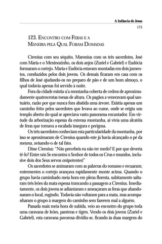 A Infância de Jesus
                                                                      175

    123. ENCONTRO COM FERAS E A
    MANEIRA PELA QUAL FORAM DOMADAS

      Cirenius com seu séquito, Maronius com os três sacerdotes, José
com Maria e o Meninozinho, os dois anjos (Zuriel e Gabriel) e Eudócia
formaram o cortejo. Maria e Eudócia estavam montadas em dois jumen-
tos, conduzidos pelos dois jovens. Os demais ficaram em casa com os
filhos de José ajudando-os no preparo de pão e de um bom almoço, o
qual todavia apenas foi servido à noite.
      Fora da cidade existia u’a montanha coberta de cedros de aproxima-
damente quatrocentas toesas de altura. Os pagãos a veneravam qual san-
tuário, razão por que nunca fora abatida uma árvore. Existia apenas um
caminho feito pelos sacerdotes que levava ao cume, onde se erigiu um
templo aberto do qual se apreciava vasto panorama encantador. Em vir-
tude da arborização espessa da extensa montanha, aí vivia uma alcatéia
de feras que tornava a escalada insegura e perigosa.
      Os três sacerdotes conheciam esta particularidade da montanha, por
isso se aproximaram de Cirenius quando este já havia alcançado o pé da
mesma, avisando-o de tal fato.
      Disse Cirenius: “Não percebeis eu não ter medo? E por que deveria
tê-lo? Entre nós Se encontra o Senhor de todos os Céus e mundos, inclu-
sive dois dos Seus servos onipotentes!”
      Os sacerdotes se animaram com as palavras do romano e recuaram;
entrementes o cortejo avançava rapidamente monte acima. Quando o
grupo havia caminhado meia hora em plena floresta, subitamente salta-
ram três leões da mata espessa trancando a passagem a Cirenius. Imedia-
tamente, os dois jovens se adiantaram e ameaçaram as feras que abando-
naram o local, rugindo. Todavia não voltaram para a mata, mas acompa-
nharam o grupo à margem do caminho sem fazerem mal a alguém.
      Passada mais meia hora de subida, veio ao encontro do grupo toda
uma caravana de leões, panteras e tigres. Vendo os dois jovens (Zuriel e
Gabriel), esta caravana pavorosa dividiu-se, ficando às duas margens do
 