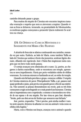 Jakob Lorber
176

caminho deixando passar o grupo.
     Para muitos do séquito de Cirenius este encontro inspirava tama-
nha veneração e respeito que nem se atreveram a respirar. Quando vi-
ram as feras se deitarem, tremendo, na proximidade do Meninozinho,
os medrosos pagãos começaram a pressentir Quem realmente Se ocul-
tava na criança.



      124. OS OFÍDIOS NO CUME DA MONTANHA E O
      SANEAMENTO POR MARIA E SEU FILHINHO

     A alcatéia de feras não se afastou continuando seu caminho, rosnan-
do vez por outra. Eudócia, ao lado de Maria, como também Tullia ao
lado de Cirenius que andava à frente dos jumentos, sentiram ligeiro des-
maio, olhando este espetáculo. José e Maria lhes inspiravam tanta cora-
gem que em breve todo medo passou.
     O cortejo avançava sem obstáculos até o cume. Lá, porém, ao che-
garem à clareira maravilhosa, onde se encontrava um templo, apresen-
tou-se novo impedimento. Havia por perto verdadeiro ninho de ofídios
venenosos. Às centenas estavam se banhando ao sol, ao redor do templo.
     Quando esta bicharia percebeu o grupo, começou a sibilar. O séquito
de Cirenius estarreceu de pavor. Principalmente Tullia, a pé, passava mal,
quase perdendo o juízo, pois previu com grande pavor o fim de sua existên-
cia. Não somente as pessoas demonstraram seu receio, pois os três leões
começaram a rugir aconchegando-se o mais possível aos humanos. Cirenius
não se impressionou com o espetáculo; o mesmo o incomodava em virtu-
de de sua esposa e de seu séquito. Por isso virou-se para José, dizendo:
“Irmão, pede aos dois servos do Senhor que ameacem essa bicharia.”
     José, porém, respondeu: “Não é preciso, pois minha mulher é mes-
tra neste assunto; deixemo-la adiantar-se com seu animal e verás como os
ofídios dela fugirão.”
     Maria, com o Menino nos braços, avançou com o animal e quando
 