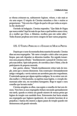 A Infância de Jesus
                                                                        177

as víboras avistaram-na, subitamente fugiram, velozes, e não mais se
viu uma sequer. O séquito de Cirenius estranhou o fato e muitos se
perguntaram: “Não será ela a Hygea da qual se diz que todas as serpen-
tes lhe obedecem?”
     Ouvindo tal indagação, Cirenius respondeu: “Que falais de Hygea
que nunca existiu? Aqui há mais do que Juno a qual também nunca viveu;
eis a mulher que Deus, o Altíssimo, escolheu para este nobre sábio.”
Todos ficaram perplexos sem terem coragem de fazer outras perguntas.



    125. O TEMPLO PERIGOSO E O ENXAME DE MOSCAS PRETAS

     Depois que o cume da montanha desta maneira foi saneado, Cirenius
disse aos seus empregados: “Ide varrer o templo e cobri o altar com panos
limpos, para nele depositar os alimentos trazidos. Em seguida tomare-
mos uma pequena refeição.” Imediatamente o pessoal de Cirenius cum-
priu suas ordens. Após tudo pronto, ele convidou a José e Maria, a fim de
participarem da pequena merenda.
     José, porém, obstou: “Manda imediatamente retirar tudo do tem-
plo, antes que o mesmo desmorone. Esta construção é demasiadamente
antiga e estragada, e serviu outrora aos sacerdotes para atos vergonhosos.
É sustentada apenas por alguns espíritos malignos. Se eu entrar com mi-
nha mulher e o Meninozinho, os espíritos maus fugirão, e o templo des-
moronará sobre nós, em escombros fumegantes. Rogo-te seguir o meu
conselho que lucrarás muito.”
     Cirenius arregalou os olhos, mas seguiu o conselho de José sem de-
mora. Nem bem os seus empregados tinham executado apressadamente
esta tarefa, quando se avistou um grande número de moscas pretas que
fugiam do templo com zumbido feroz. Entrementes José havia avisado
aos empregados que fugissem igualmente, do contrário haveriam de se
prejudicar, e bastou eles estarem a alguns passos do templo quando este
desmoronou sob grande estrondo.
 