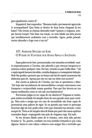 A Infância de Jesus
                                                                         179

gura igualmente contra ti!”
     Impassível, José respondeu: “Romano irado, precisamente agora não
te acompanharei! Que farias se dentro de duas horas chegasses lá em
baixo? Não teriam as chamas destruído tudo? Quanto à vingança, sem-
pre haverá tempo! Não fosse tua reação, eu teria falado aos dois jovens
que imediatamente acabariam com o incêndio. Agora, podes pessoal-
mente abrandar o fogo com a tua ira!”



     127. AMIZADE SINCERA DE JOSÉ.
     O PODER DE VONTADE DOS ANJOS APAGA O INCÊNDIO

     Essas palavras de José, pronunciadas com tamanha severidade, mui-
to impressionaram a Cirenius, não sabendo o que retrucar tampouco se
animava a dizer qualquer coisa. Por isso, virando-se para Tullia disse: “Vai
e expõe àquele homem tão sábio, a minha desgraça e a conseqüente irritação.
Pede-lhe perdão e promete que no futuro não hei de repetir momentos tão
dolorosos para ele. Apenas por esta vez não me deixe sem socorro!”
     José ouvira as palavras de Cirenius, por isso se aproximou e disse:
“Até hoje não necessitamos de intermediários e sempre externamos com
franqueza e reciprocidade nossas questões. Para que fim deveria ser tua
esposa medianeira como se nós não nos bastássemos?
     Porventura julgas eu ser capaz de me aborrecer? Enganas-te muito,
pois minha severidade foi simples fruto de meu grande amor para conti-
go. Mau seria o amigo que em caso de necessidade não fosse capaz de
pronunciar uma palavra de rigor. Se na questão que tanto te preocupa
houvesse algo de real, podes estar certo que chamaria tua atenção, como
sempre fiz. Trata-se de simples obra de ilusão por parte dos maus espíritos
enxotados daqui, empregando essa ação de vingança cega. Eis tudo.
     Se me tivesses falado antes de te irritares, nem teria sido preciso
levantar-te. Tu, porém, confiaste em teus sentidos irritando-te por coisa
alguma. Senta-te com calma e observa com sangue frio o incêndio que
 