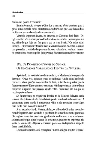 Jakob Lorber
180

dentro em pouco terminará!”
      Essa informação teve para Cirenius o mesmo efeito que tem para o
gado, uma cancela nova; entretanto acreditava no que José havia dito,
muito embora nada entendesse do assunto.
      Virando-se para os jovens, na presença de Cirenius, José disse: “Di-
rigi também vós o olhar para o local onde os enxotados descarregam sua
ira, a fim de que haja um fim para a paz de meu irmão.” Os anjos assim
fizeram, – e imediatamente nada mais se viu do incêndio. Só então Cirenius
compreendeu o sentido das palavras de José, voltando ao seu bom humor;
no entanto seu respeito pelos dois jovens e José crescia consideravelmente.



      128. OS PROMETIDOS PUXÕES DO SENHOR.
      OS FENÔMENOS MARAVILHOSOS DENTRO DA NATUREZA

      Após tudo ter voltado à ordem e calma, o Meninozinho ergueu-Se
dizendo: “Ouve-Me, coração cheio de nobreza! Ainda estás lembrado
como Eu dava puxões nos cabelos de Jacó, e também querias que te
fizesse o mesmo? Eu to prometi e cumpro Minha promessa, pois todas as
pequenas surpresas que passaste desde então, nada mais são do que os
puxões pelos cabelos.
      Se futuramente se repetirem, lembra-te de Minhas Palavras, nada
temas e não te tornes irado. Não hás de perder um fio de cabelo sequer. A
quem trato deste modo é amado por Mim e não necessita temer algo,
nem neste nem no outro mundo!”
      A essa explicação do Meninozinho, os olhos de Cirenius se enche-
ram de lágrimas, não sabendo o que fazer de tamanho amor e gratidão.
Os pagãos presentes ouviram igualmente o discurso e se admiraram
sobremaneira que uma criança de três meses pudesse se expressar tão
sábia e claramente. Alguns se viraram para José indagando a respeito
dessa possibilidade.
      Dando de ombros, José redarguiu: “Caros amigos, muitos fenôme-
 
