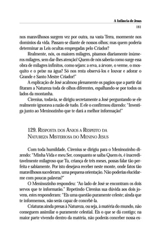 A Infância de Jesus
                                                                        181

nos maravilhosos surgem vez por outra, na vasta Terra, mormente nos
domínios da vida. Passam-se diante de nossos olhos; mas quem poderia
determinar as Leis ocultas empregadas pelo Criador?
      Realmente, nós, os maiores milagres, pisamos diariamente inúme-
ros milagres, sem dar-lhes atenção! Quem de nós saberia como surge essa
obra de milagres infinitos, como sejam: a erva, a árvore, o verme, o mos-
quito e o peixe na água? Só nos resta observá-los e louvar e adorar o
Grande e Santo Mestre Criador!”
      A explicação de José acalmou plenamente os pagãos que a partir daí
fitaram a Natureza toda de olhos diferentes, espalhando-se por todos os
lados da montanha.
      Cirenius, todavia, se dirigiu secretamente a José perguntando se ele
realmente ignorava a razão de tudo. E ele o confirmou dizendo: “Investi-
ga junto ao Meninozinho que te dará a melhor informação!”



    129. RESPOSTA DOS ANJOS A RESPEITO DA
    NATUREZA MISTERIOSA DO MENINO JESUS

      Com toda humildade, Cirenius se dirigiu para o Meninozinho di-
zendo: “Minha Vida e meu Ser, conquanto se saiba Quem és, é inacredi-
tavelmente milagroso que Tu, criança de três meses, possas falar tão per-
feita e sabiamente. Por isto desejava receber neste monte, onde fatos tão
maravilhosos sucederam, uma pequena orientação. Não poderias elucidar-
me com poucas palavras?”
      O Meninozinho respondeu: “Ao lado de José se encontram os dois
servos que te informarão.” Repetindo Cirenius sua dúvida aos dois jo-
vens, estes responderam: “Eis uma questão puramente celeste; ainda que
te informemos, não serás capaz de concebê-la.
      Criaturas ainda presas à Natureza, ou seja, à matéria do mundo, não
conseguem assimilar o puramente celestial. Eis o que se dá contigo; na
maior parte vivendo dentro da matéria, não poderás conceber nossa ex-
 