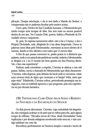 Jakob Lorber
182

plicação. Desejas orientação, e ela te será dada a Mando do Senhor; a
compreensão não te podemos facultar pelo motivo acima.
      Ouve, pois: Dentro de Sua Condição humana, o Meninozinho por
muito tempo seria incapaz de falar. Isto será mais ou menos possível
dentro de um ano. No Coração Dele, porém, habita a Plenitude da Di-
vindade eterna e onipotente.
      Se, pois, Se expressa sumamente sábio, não o faz a Criança, e sim a
Própria Divindade, nela, dirigindo-Se à tua alma despertada. Ouves as
palavras como ditas pelo Meninozinho, entretanto as ouves dentro de ti
mesmo, dando-se fato idêntico com todos que O ouvem falar.
      A fim de que possas convencer-te, podes postar-te à distância que
quiseres, onde a voz natural não poderia ser ouvida, todavia o Meninozinho
se dirigirá a ti, e tu O ouvirás tão bem quanto em Sua Presença direta.
Vai, e faze essa experiência!”
      Embora nada entendesse a respeito, Cirenius se afastou a uns mil
passos. Súbito, ouviu a chamada do Meninozinho que dizia claramente:
“Cirenius, volta depressa, pois debaixo do local onde te encontras, existe
uma caverna cheia de tigres que começam a te farejar! Volta, antes que
sejas visto!” Esbaforido, Cirenius voltou, pretendendo prosseguir nas in-
dagações, mas na realidade ignorava o que perguntar, pois esta experiên-
cia era por demais fantástica.



      130. TESTEMUNHO CLARO DADO PELOS ANJOS A RESPEITO
      DA NATUREZA E DA ENCARNAÇÃO DO SENHOR


     Os dois jovens silenciaram. Cirenius, cuja curiosidade foi desperta-
da, não conseguiu acalmar-se de sorte que se voltou para eles, após algum
tempo de reflexão: “Elevados servos de Deus, desde Eternidades! Vossa
explicação é por demais milagrosa envolvendo todo meu ser, e não con-
sigo satisfazer-me com ela.
     Reconheço perfeitamente ser homem simples e natural e isento de
 